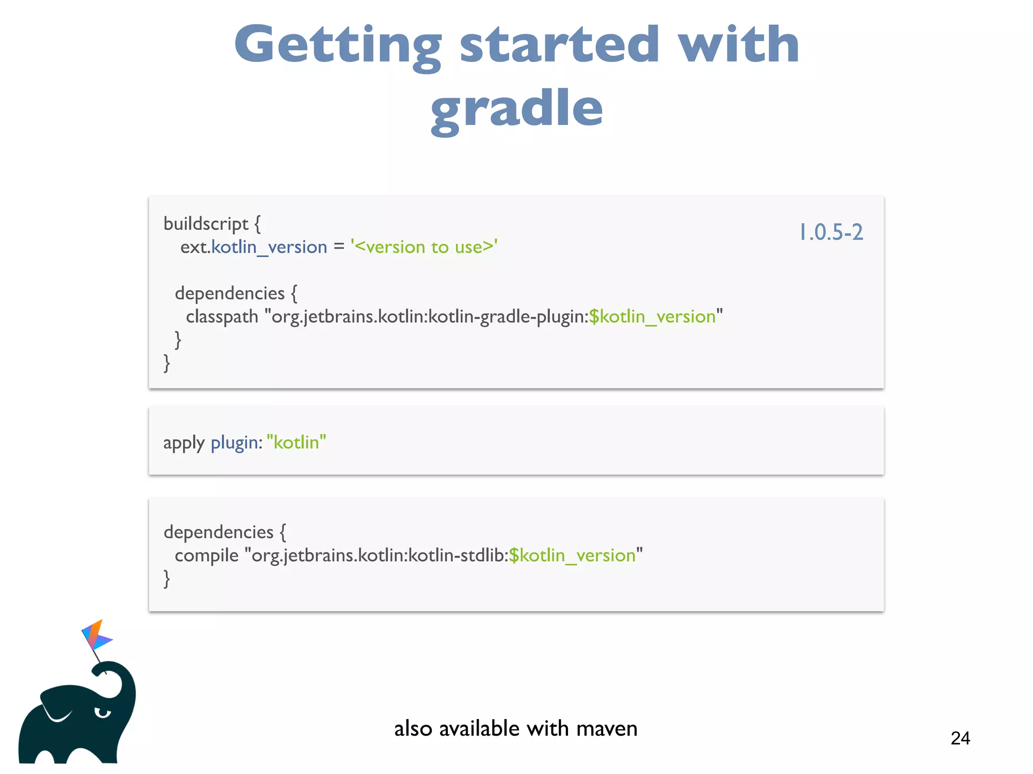 24
Getting started with
gradle
buildscript {
ext.kotlin_version = '<version to use>'
dependencies {
classpath "org.jetbrains.kotlin:kotlin-gradle-plugin:$kotlin_version"
}
}
apply plugin: "kotlin"
dependencies {
compile "org.jetbrains.kotlin:kotlin-stdlib:$kotlin_version"
}
1.0.5-2
also available with maven
 