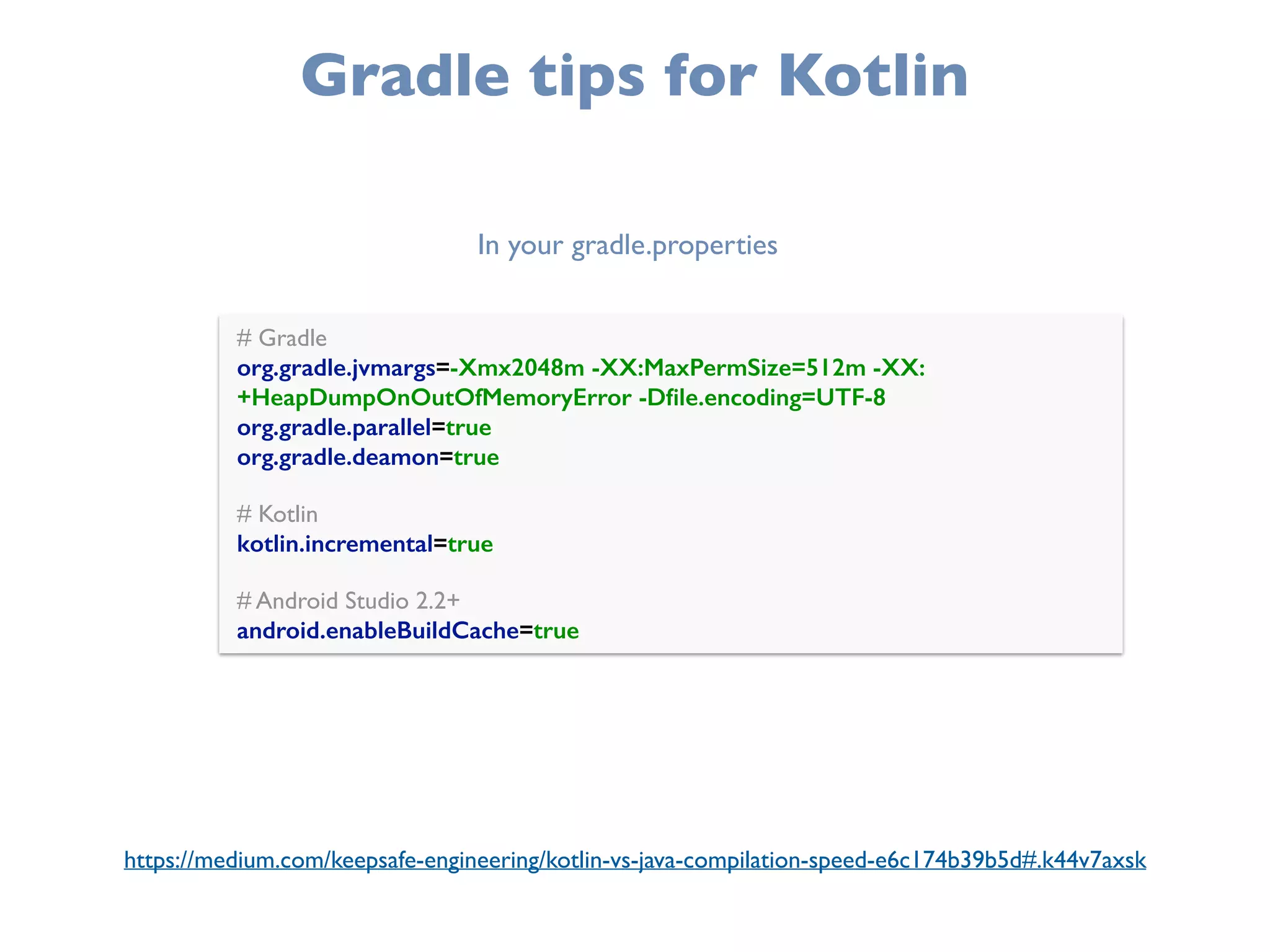 Gradle tips for Kotlin
# Gradle 
org.gradle.jvmargs=-Xmx2048m -XX:MaxPermSize=512m -XX:
+HeapDumpOnOutOfMemoryError -Dﬁle.encoding=UTF-8 
org.gradle.parallel=true
org.gradle.deamon=true 
 
# Kotlin 
kotlin.incremental=true 
 
# Android Studio 2.2+ 
android.enableBuildCache=true
In your gradle.properties
https://medium.com/keepsafe-engineering/kotlin-vs-java-compilation-speed-e6c174b39b5d#.k44v7axsk
 