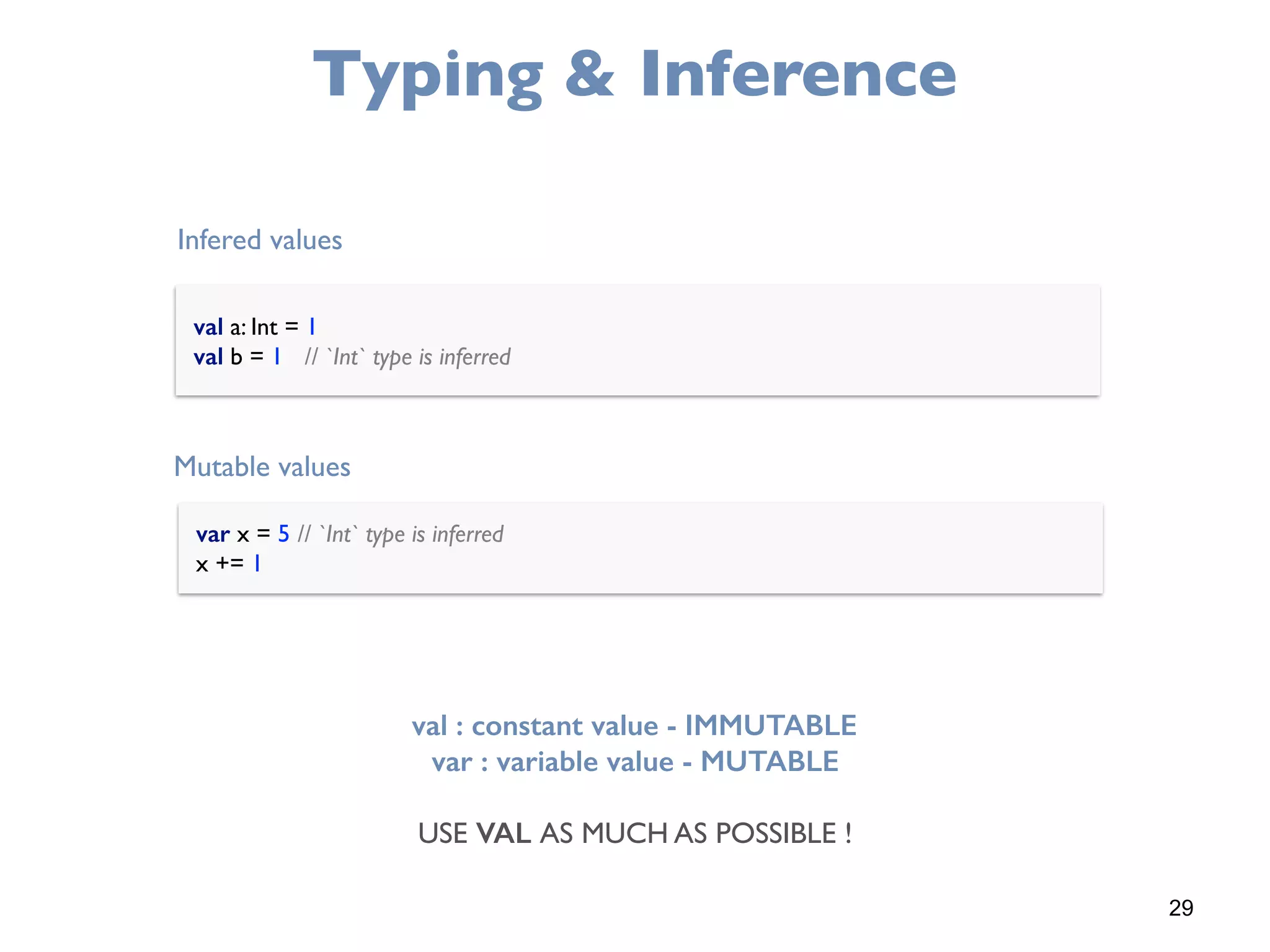 29
Typing & Inference
val a: Int = 1 
val b = 1 // `Int` type is inferred
var x = 5 // `Int` type is inferred 
x += 1
Infered values
Mutable values
val : constant value - IMMUTABLE
var : variable value - MUTABLE
USE VAL AS MUCH AS POSSIBLE !
 