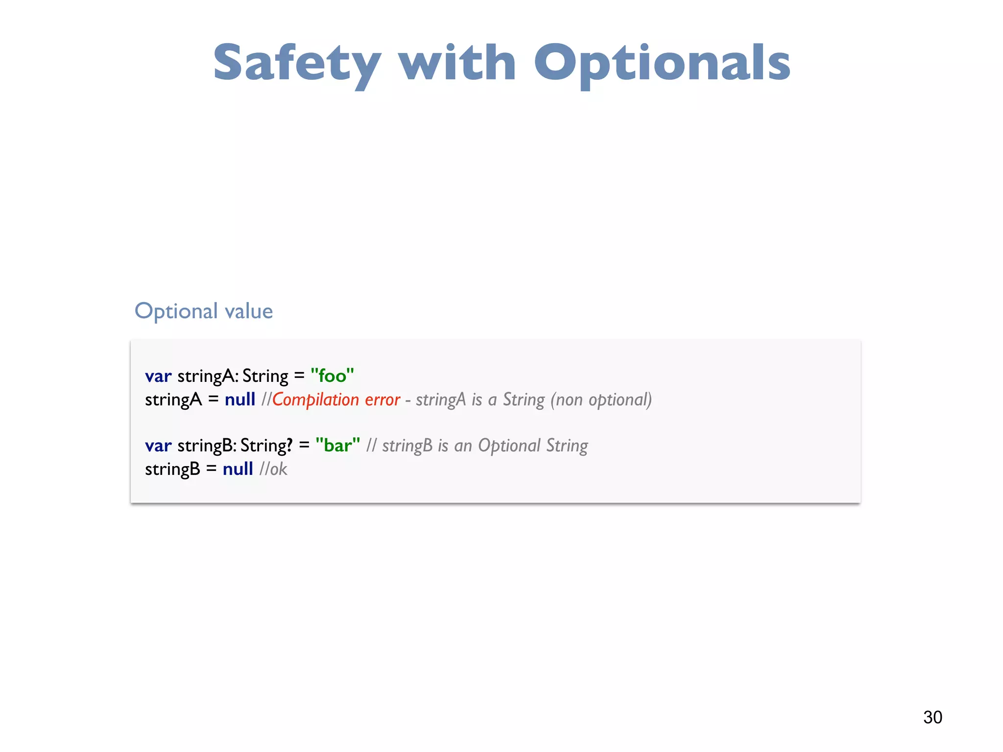 30
Safety with Optionals
var stringA: String = "foo" 
stringA = null //Compilation error - stringA is a String (non optional) 
 
var stringB: String? = "bar" // stringB is an Optional String 
stringB = null //ok
Optional value
 