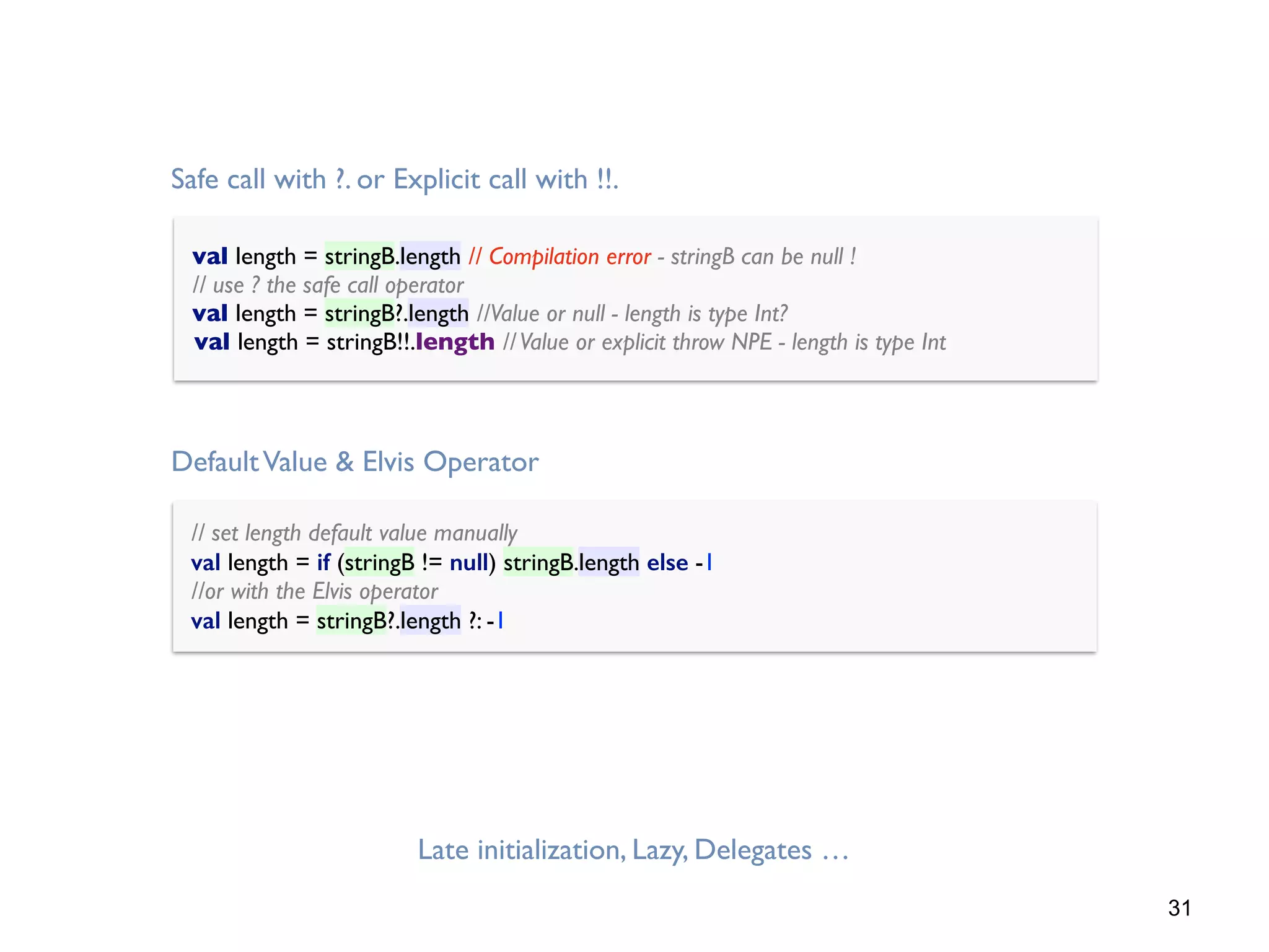 31
Late initialization, Lazy, Delegates …
// set length default value manually 
val length = if (stringB != null) stringB.length else -1 
//or with the Elvis operator 
val length = stringB?.length ?: -1
DefaultValue & Elvis Operator
val length = stringB.length // Compilation error - stringB can be null ! 
// use ? the safe call operator 
val length = stringB?.length //Value or null - length is type Int?
val length = stringB!!.length //Value or explicit throw NPE - length is type Int
Safe call with ?. or Explicit call with !!.
 