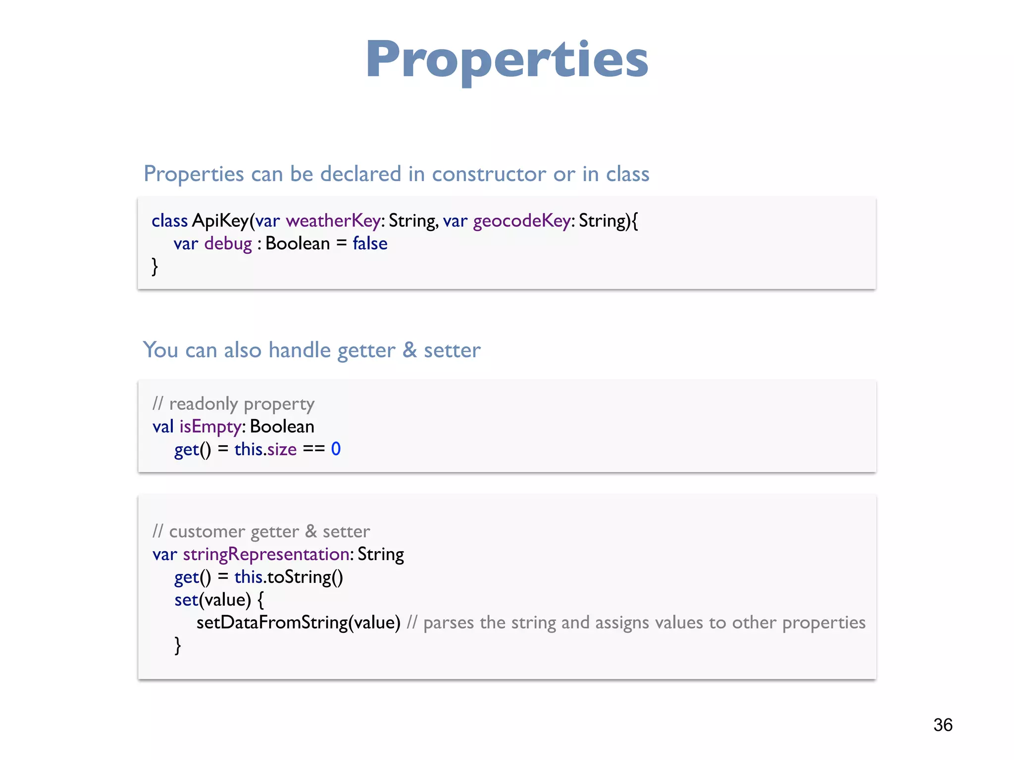 36
Properties
// readonly property 
val isEmpty: Boolean 
get() = this.size == 0
Properties can be declared in constructor or in class
You can also handle getter & setter
// customer getter & setter 
var stringRepresentation: String 
get() = this.toString() 
set(value) { 
setDataFromString(value) // parses the string and assigns values to other properties 
}
class ApiKey(var weatherKey: String, var geocodeKey: String){ 
var debug : Boolean = false 
}
 