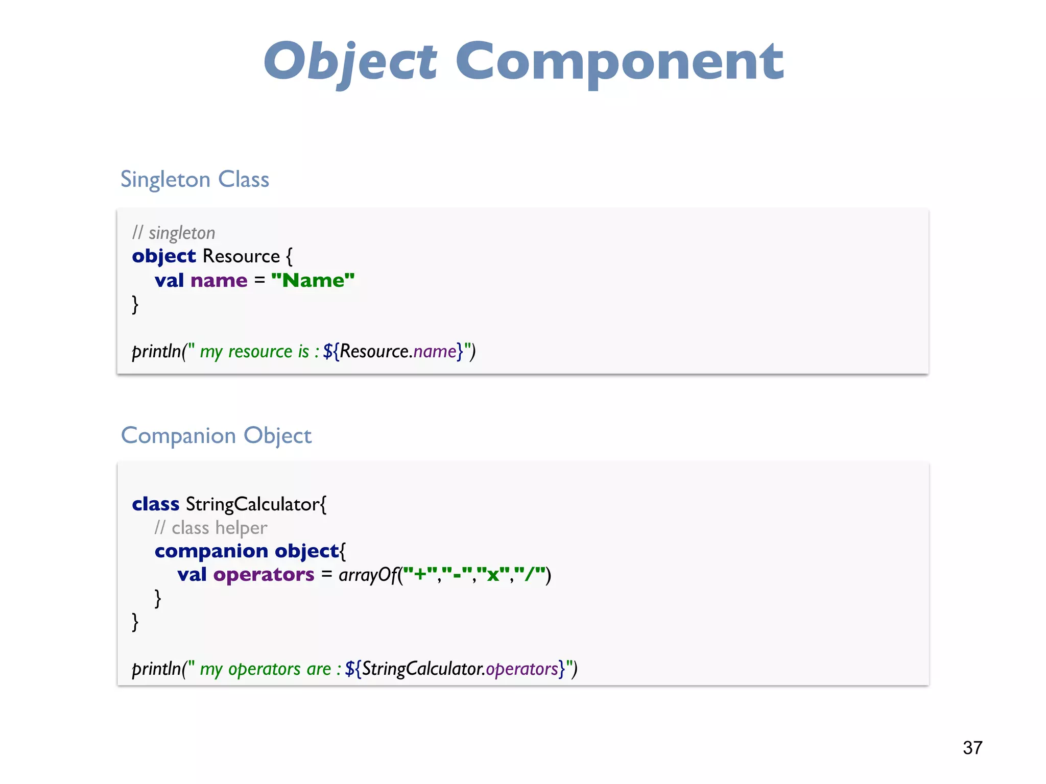 37
Object Component
// singleton 
object Resource { 
val name = "Name" 
}
println(" my resource is : ${Resource.name}")
class StringCalculator{
// class helper 
companion object{ 
val operators = arrayOf("+","-","x","/") 
} 
}
println(" my operators are : ${StringCalculator.operators}")
Singleton Class
Companion Object
 