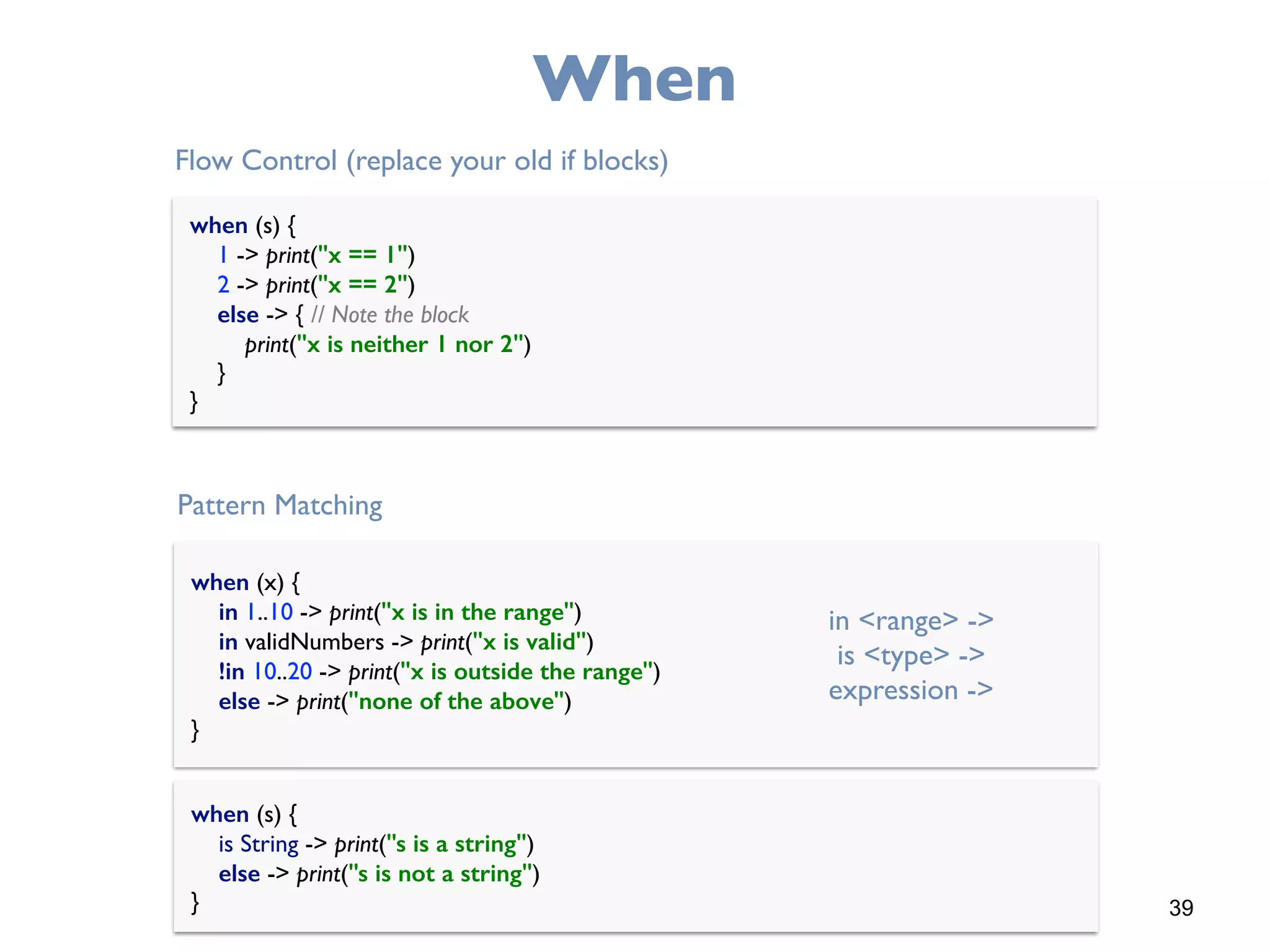 39
When
when (s) { 
1 -> print("x == 1") 
2 -> print("x == 2") 
else -> { // Note the block 
print("x is neither 1 nor 2") 
} 
}
Flow Control (replace your old if blocks)
when (x) { 
in 1..10 -> print("x is in the range") 
in validNumbers -> print("x is valid") 
!in 10..20 -> print("x is outside the range") 
else -> print("none of the above") 
}
Pattern Matching
in <range> ->
is <type> ->
expression ->
when (s) { 
is String -> print("s is a string") 
else -> print("s is not a string") 
}
 