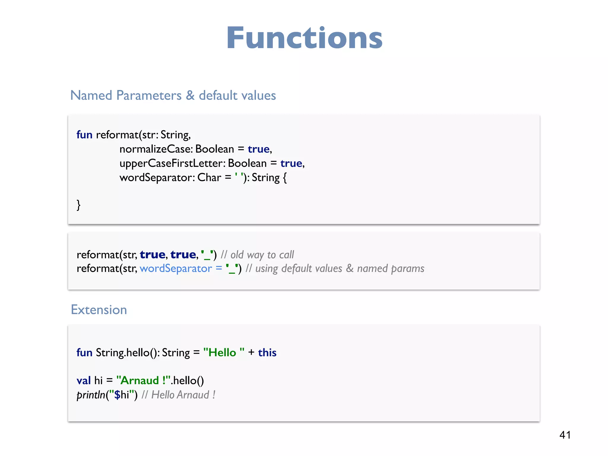 41
Functions
fun reformat(str: String, 
normalizeCase: Boolean = true, 
upperCaseFirstLetter: Boolean = true, 
wordSeparator: Char = ' '): String { 
 
}
Named Parameters & default values
reformat(str, true, true, '_') // old way to call 
reformat(str, wordSeparator = '_') // using default values & named params
fun String.hello(): String = "Hello " + this
val hi = "Arnaud !".hello() 
println("$hi") // Hello Arnaud !
Extension
 