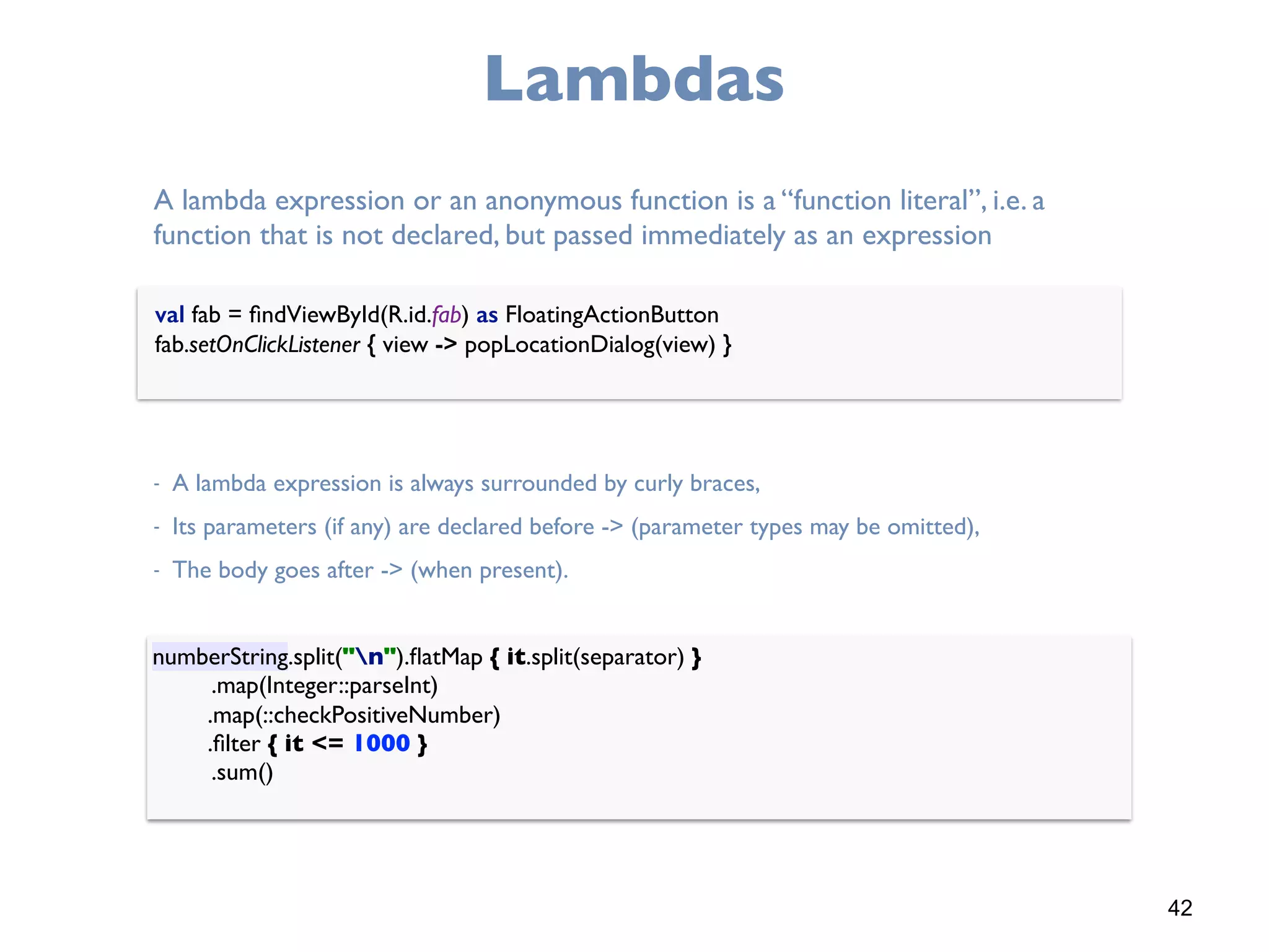 42
Lambdas
val fab = ﬁndViewById(R.id.fab) as FloatingActionButton 
fab.setOnClickListener { view -> popLocationDialog(view) }
A lambda expression or an anonymous function is a “function literal”, i.e. a
function that is not declared, but passed immediately as an expression
- A lambda expression is always surrounded by curly braces,
- Its parameters (if any) are declared before -> (parameter types may be omitted),
- The body goes after -> (when present).
numberString.split("n").ﬂatMap { it.split(separator) } 
.map(Integer::parseInt) 
.map(::checkPositiveNumber) 
.ﬁlter { it <= 1000 } 
.sum()
 