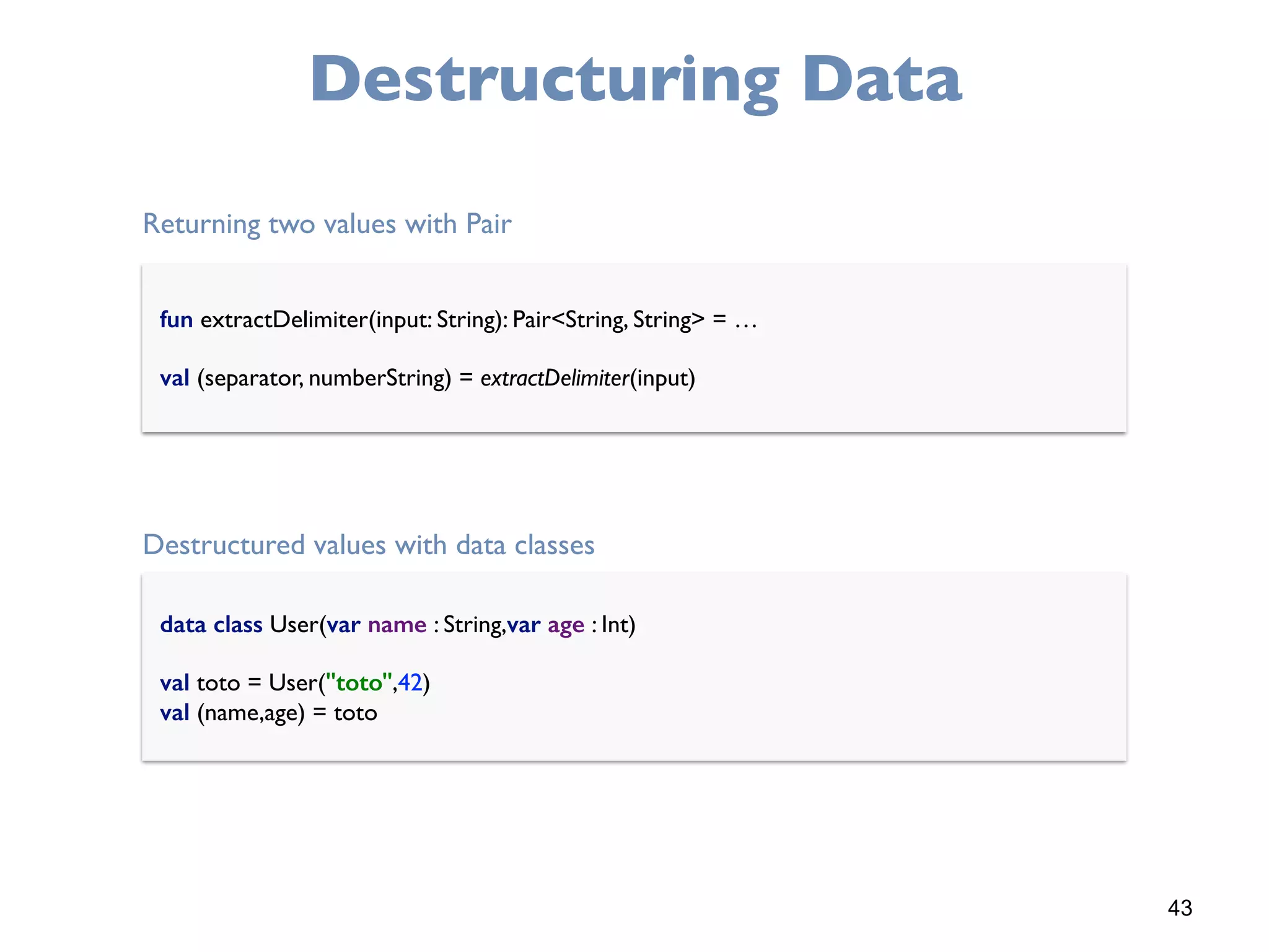 43
Destructuring Data
fun extractDelimiter(input: String): Pair<String, String> = …
val (separator, numberString) = extractDelimiter(input)
data class User(var name : String,var age : Int)
val toto = User("toto",42) 
val (name,age) = toto
Returning two values with Pair
Destructured values with data classes
 
