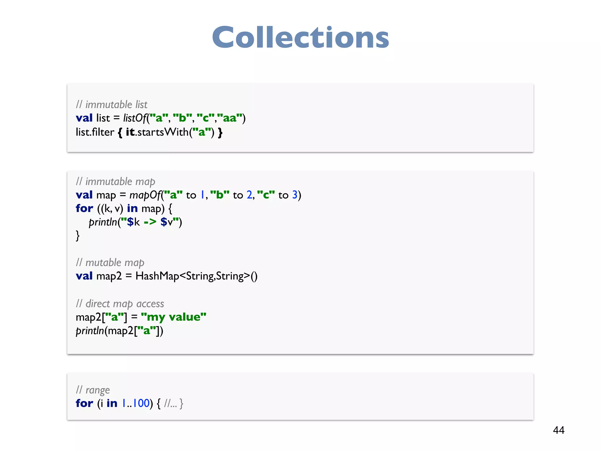44
Collections
// immutable list 
val list = listOf("a", "b", "c","aa") 
list.ﬁlter { it.startsWith("a") }
// immutable map 
val map = mapOf("a" to 1, "b" to 2, "c" to 3) 
for ((k, v) in map) { 
println("$k -> $v") 
}
 
// mutable map 
val map2 = HashMap<String,String>()
 
// direct map access 
map2["a"] = "my value" 
println(map2["a"])
// range 
for (i in 1..100) { //... }
 