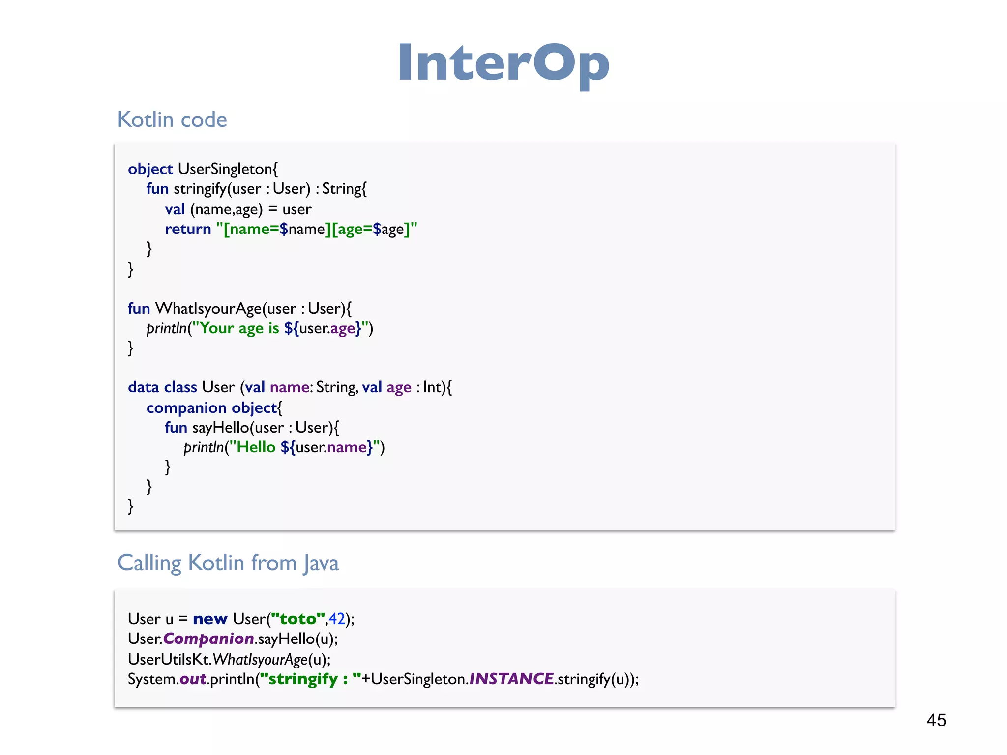 45
InterOp
object UserSingleton{ 
fun stringify(user : User) : String{ 
val (name,age) = user 
return "[name=$name][age=$age]" 
} 
} 
 
fun WhatIsyourAge(user : User){ 
println("Your age is ${user.age}") 
} 
 
data class User (val name: String, val age : Int){ 
companion object{ 
fun sayHello(user : User){ 
println("Hello ${user.name}") 
} 
} 
}
User u = new User("toto",42); 
User.Companion.sayHello(u); 
UserUtilsKt.WhatIsyourAge(u); 
System.out.println("stringify : "+UserSingleton.INSTANCE.stringify(u));
Kotlin code
Calling Kotlin from Java
 