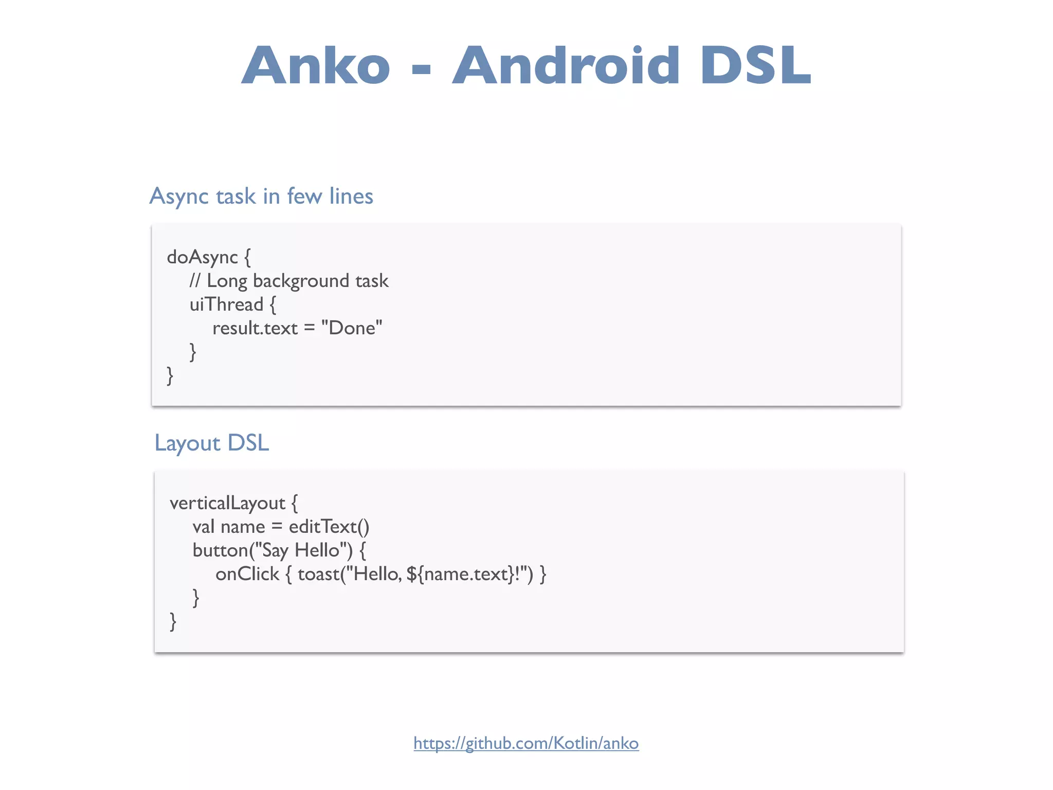Anko - Android DSL
Async task in few lines
doAsync {
// Long background task
uiThread {
result.text = "Done"
}
}
Layout DSL
verticalLayout {
val name = editText()
button("Say Hello") {
onClick { toast("Hello, ${name.text}!") }
}
}
https://github.com/Kotlin/anko
 