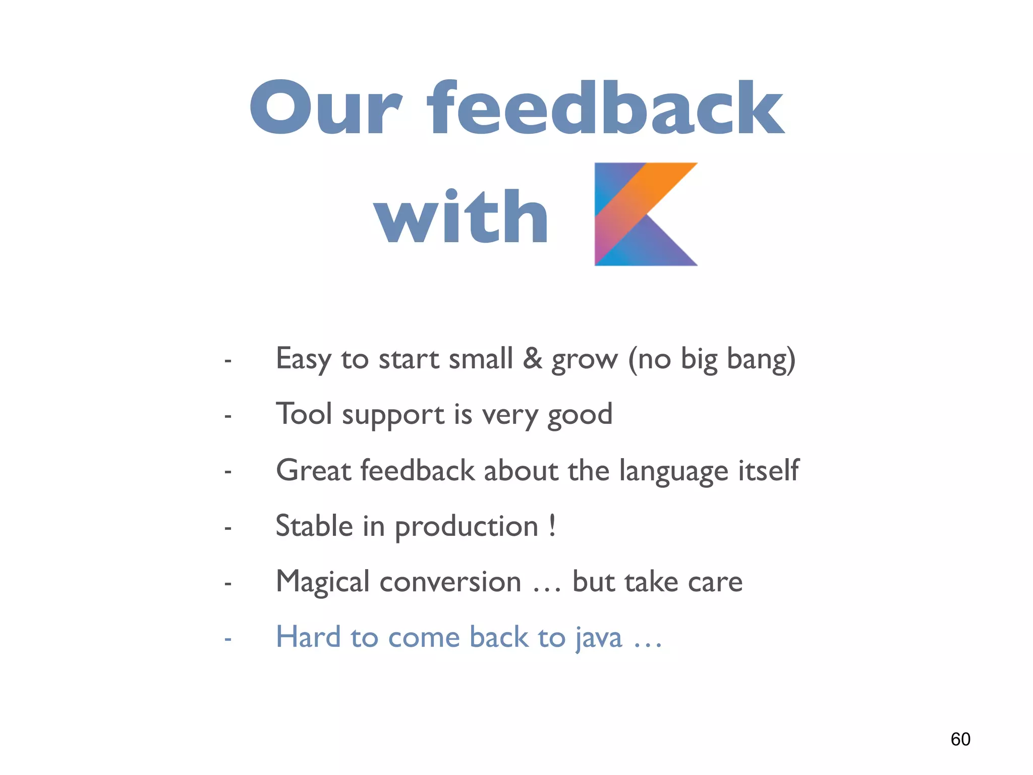 60
Our feedback
with K
- Easy to start small & grow (no big bang)
- Tool support is very good
- Great feedback about the language itself
- Stable in production !
- Magical conversion … but take care
- Hard to come back to java …
 