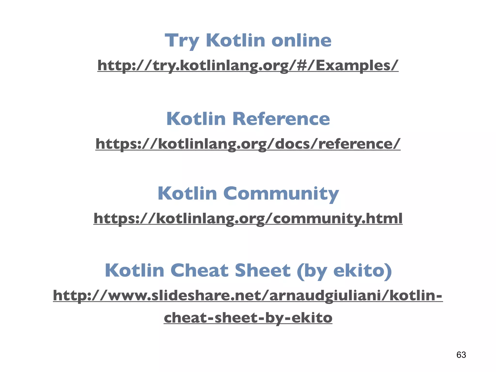 63
Try Kotlin online
http://try.kotlinlang.org/#/Examples/
Kotlin Reference
https://kotlinlang.org/docs/reference/
Kotlin Cheat Sheet (by ekito)
http://www.slideshare.net/arnaudgiuliani/kotlin-
cheat-sheet-by-ekito
Kotlin Community
https://kotlinlang.org/community.html
 