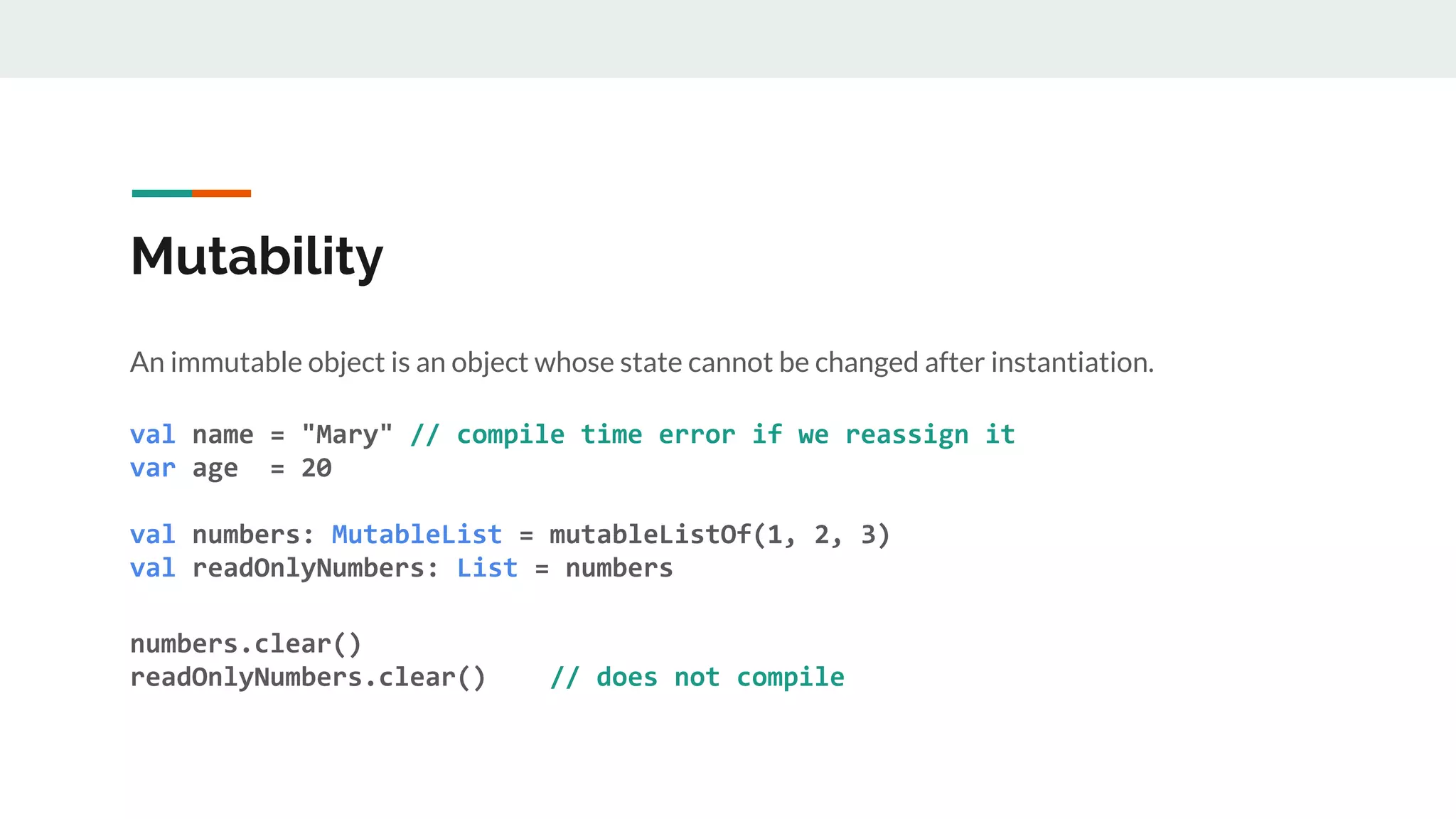 Mutability
An immutable object is an object whose state cannot be changed after instantiation.
val name = "Mary" // compile time error if we reassign it
var age = 20
val numbers: MutableList = mutableListOf(1, 2, 3)
val readOnlyNumbers: List = numbers
numbers.clear()
readOnlyNumbers.clear() // does not compile
 