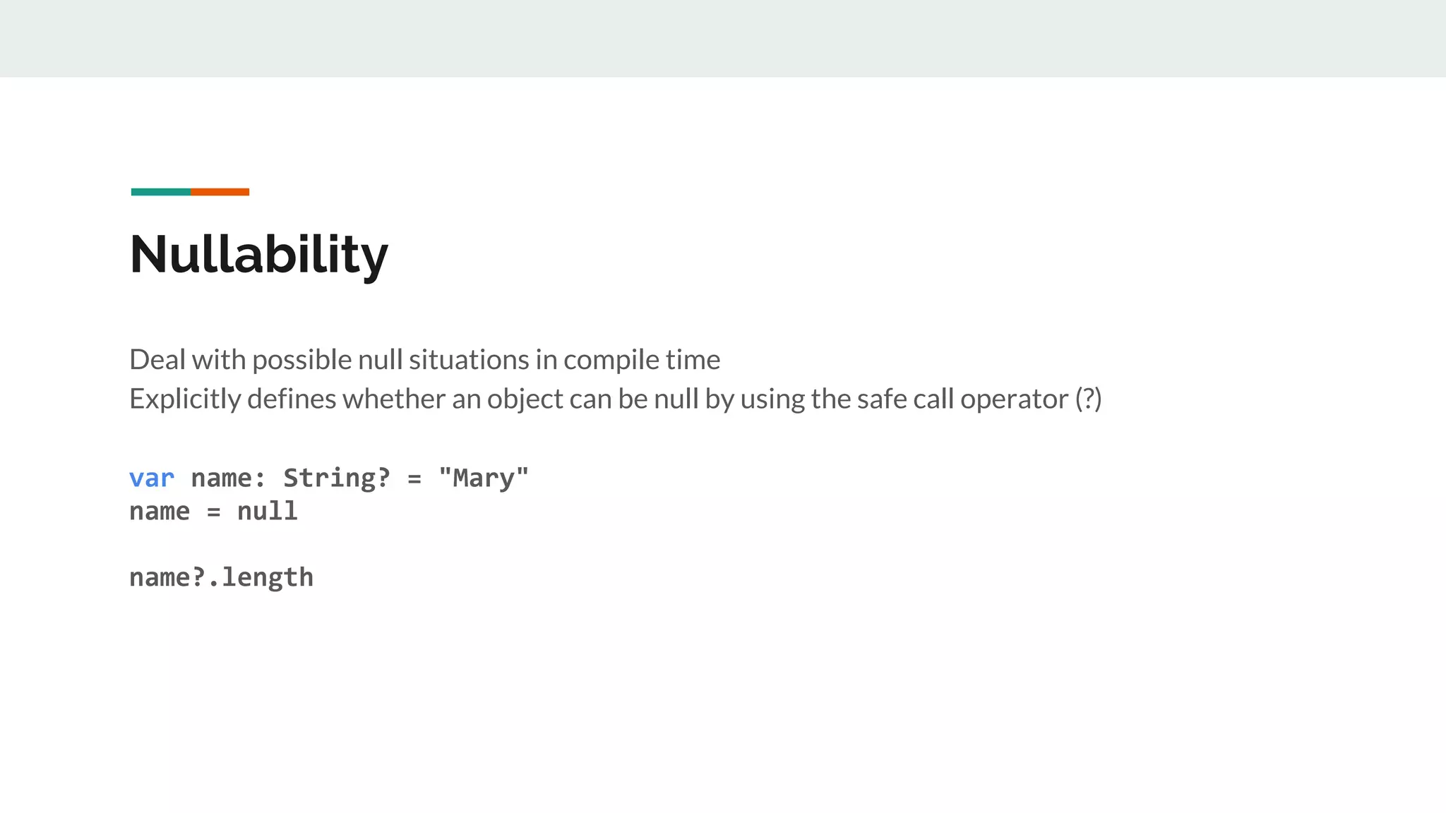 Nullability
Deal with possible null situations in compile time
Explicitly defines whether an object can be null by using the safe call operator (?)
var name: String? = "Mary"
name = null
name?.length
 