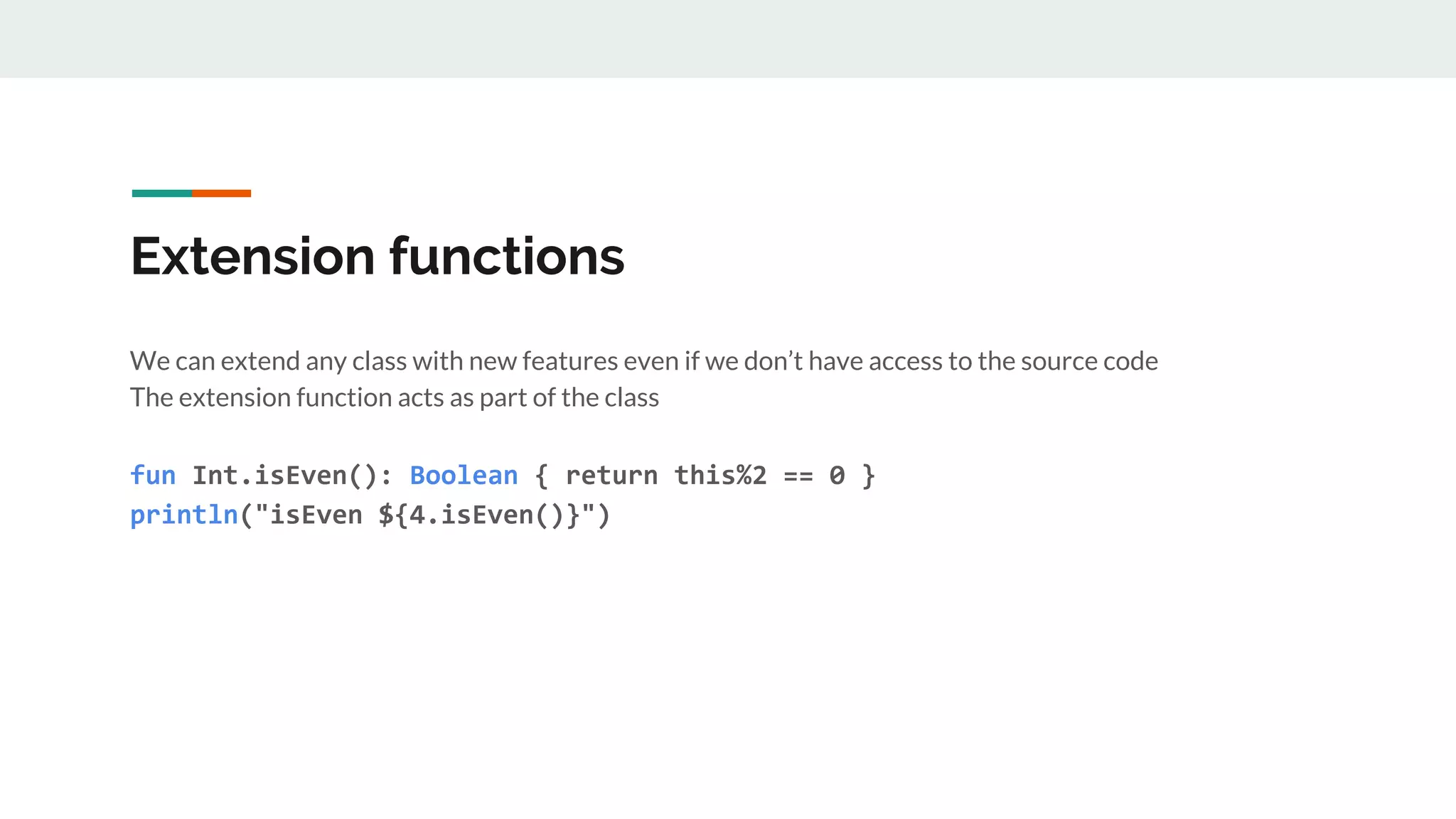 Extension functions
We can extend any class with new features even if we don’t have access to the source code
The extension function acts as part of the class
fun Int.isEven(): Boolean { return this%2 == 0 }
println("isEven ${4.isEven()}")
 
