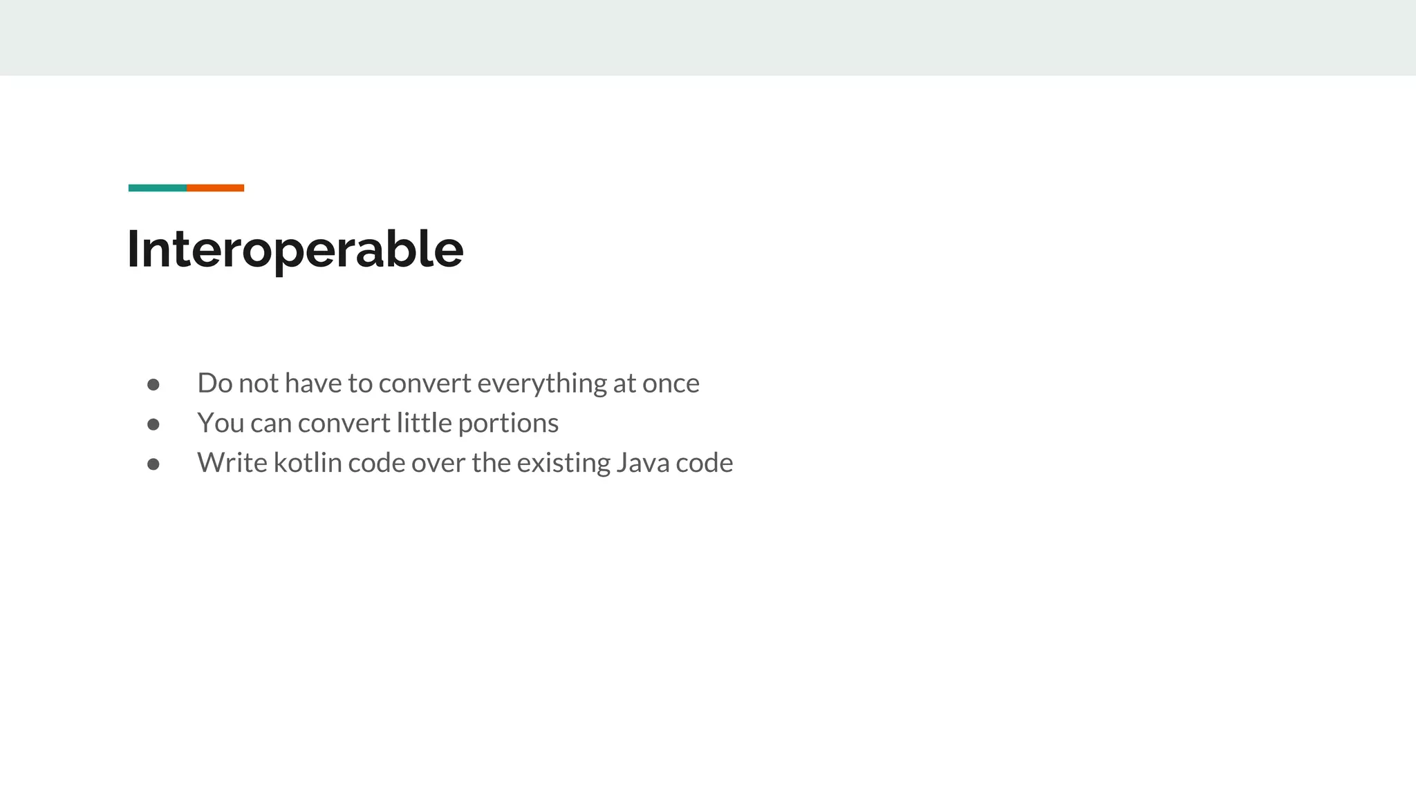 Interoperable
● Do not have to convert everything at once
● You can convert little portions
● Write kotlin code over the existing Java code
 