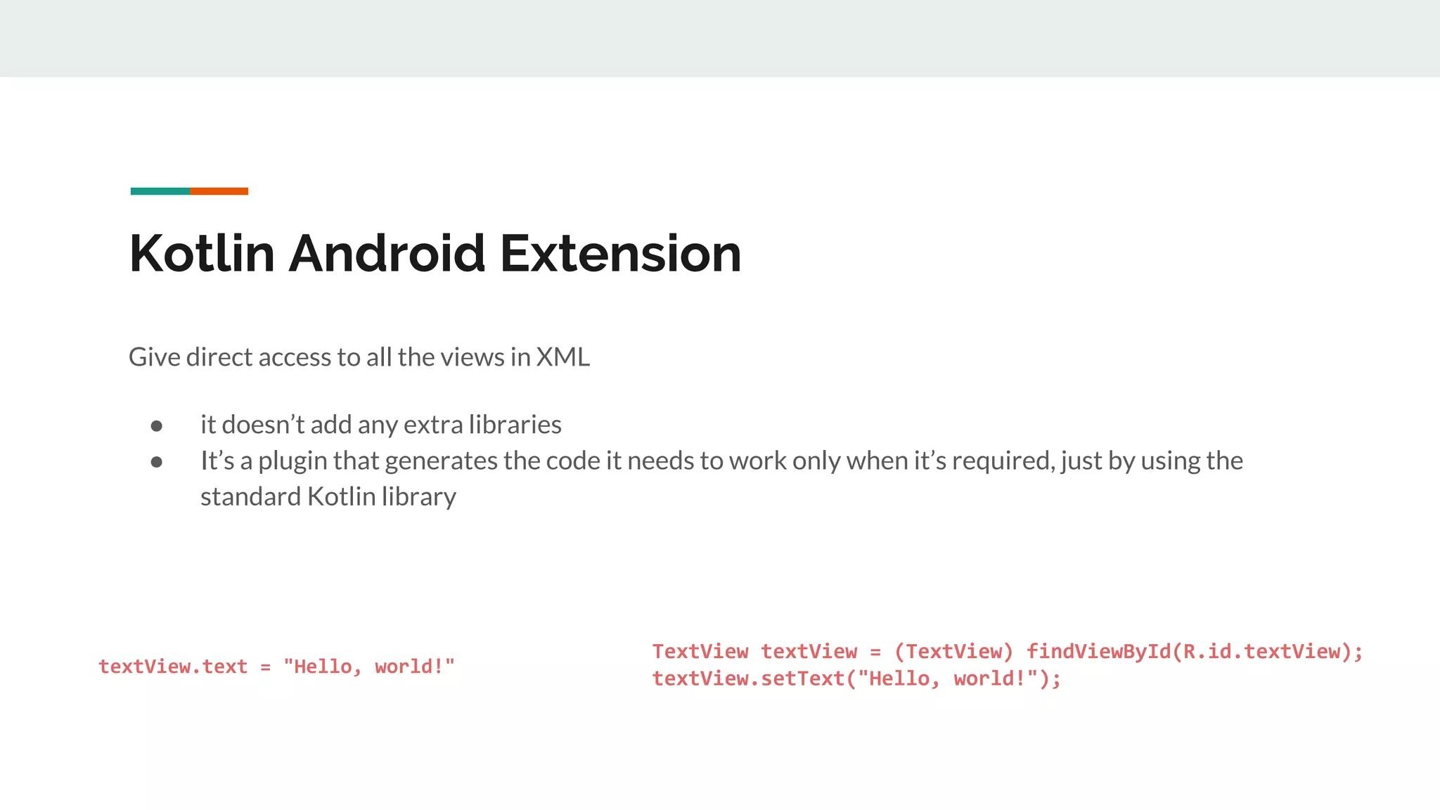 Kotlin Android Extension
Give direct access to all the views in XML
● it doesn’t add any extra libraries
● It’s a plugin that generates the code it needs to work only when it’s required, just by using the
standard Kotlin library
textView.text = "Hello, world!"
}
}
TextView textView = (TextView) findViewById(R.id.textView);
textView.setText("Hello, world!");
}
}
 