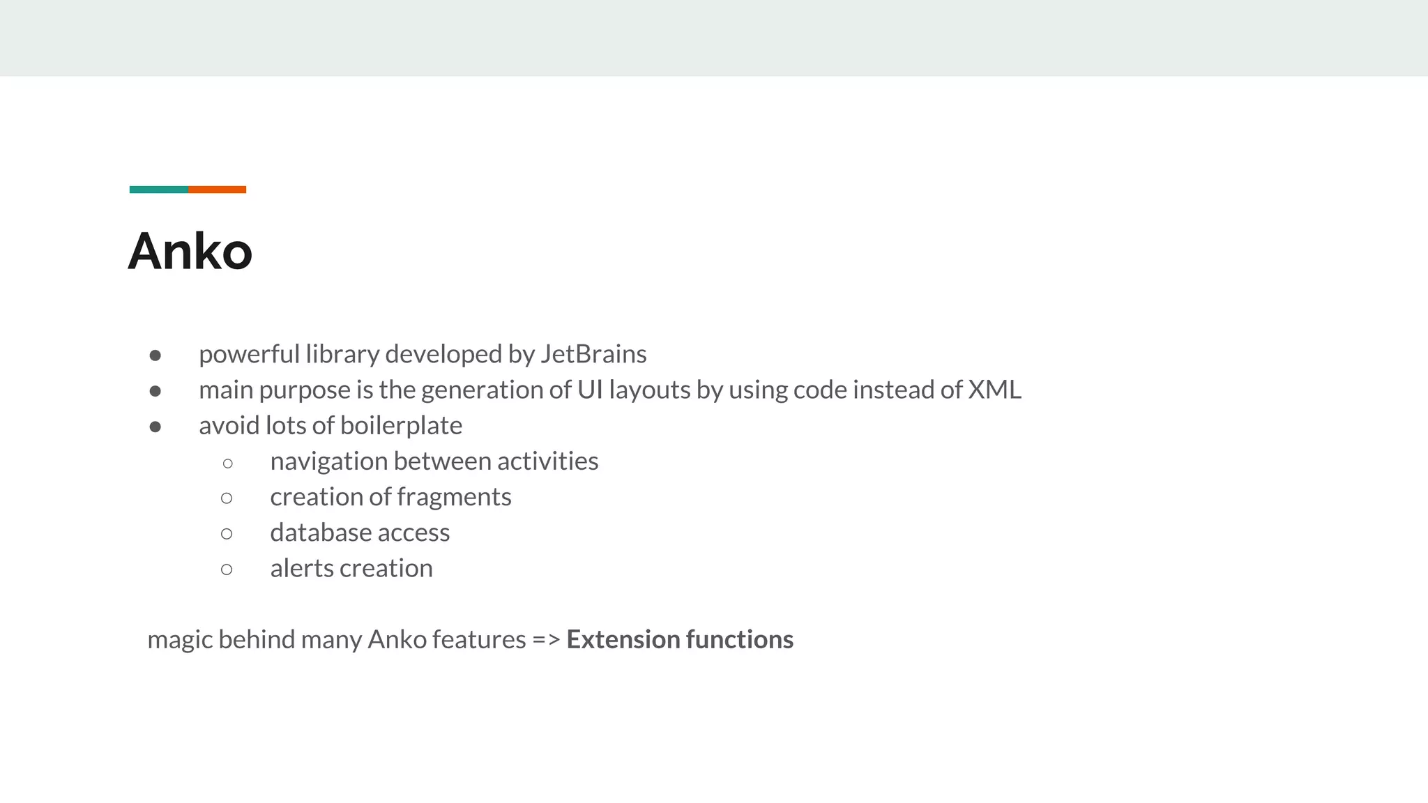 Anko
● powerful library developed by JetBrains
● main purpose is the generation of UI layouts by using code instead of XML
● avoid lots of boilerplate
○ navigation between activities
○ creation of fragments
○ database access
○ alerts creation
magic behind many Anko features => Extension functions
 