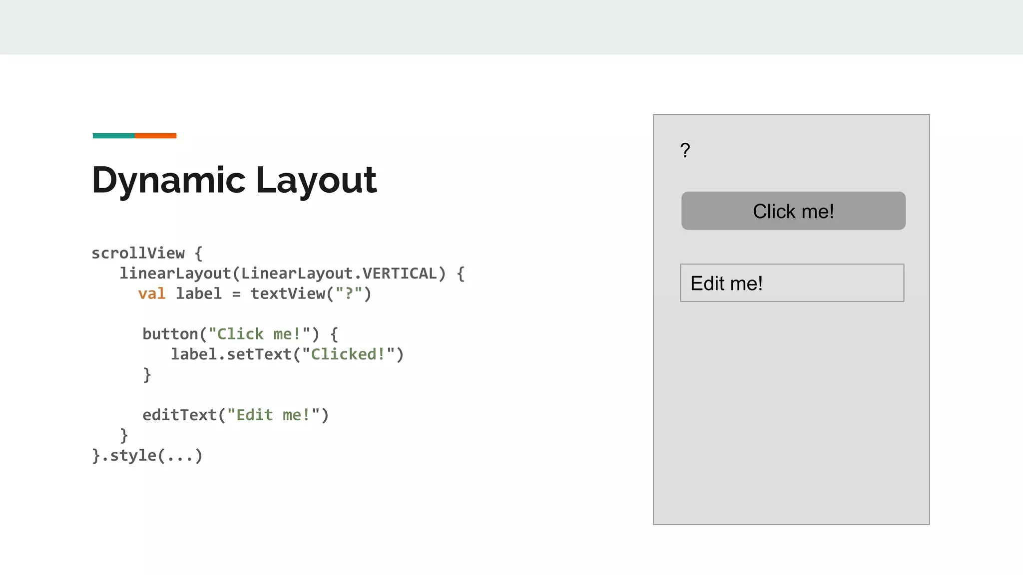 Dynamic Layout
scrollView {
linearLayout(LinearLayout.VERTICAL) {
val label = textView("?")
button("Click me!") {
label.setText("Clicked!")
}
editText("Edit me!")
}
}.style(...)
?
Click me!
Edit me!
 