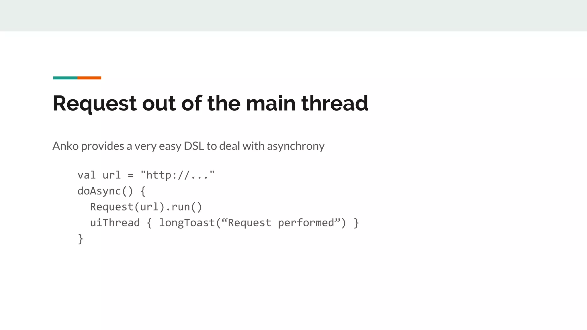 Request out of the main thread
Anko provides a very easy DSL to deal with asynchrony
val url = "http://..."
doAsync() {
Request(url).run()
uiThread { longToast(“Request performed”) }
}
 