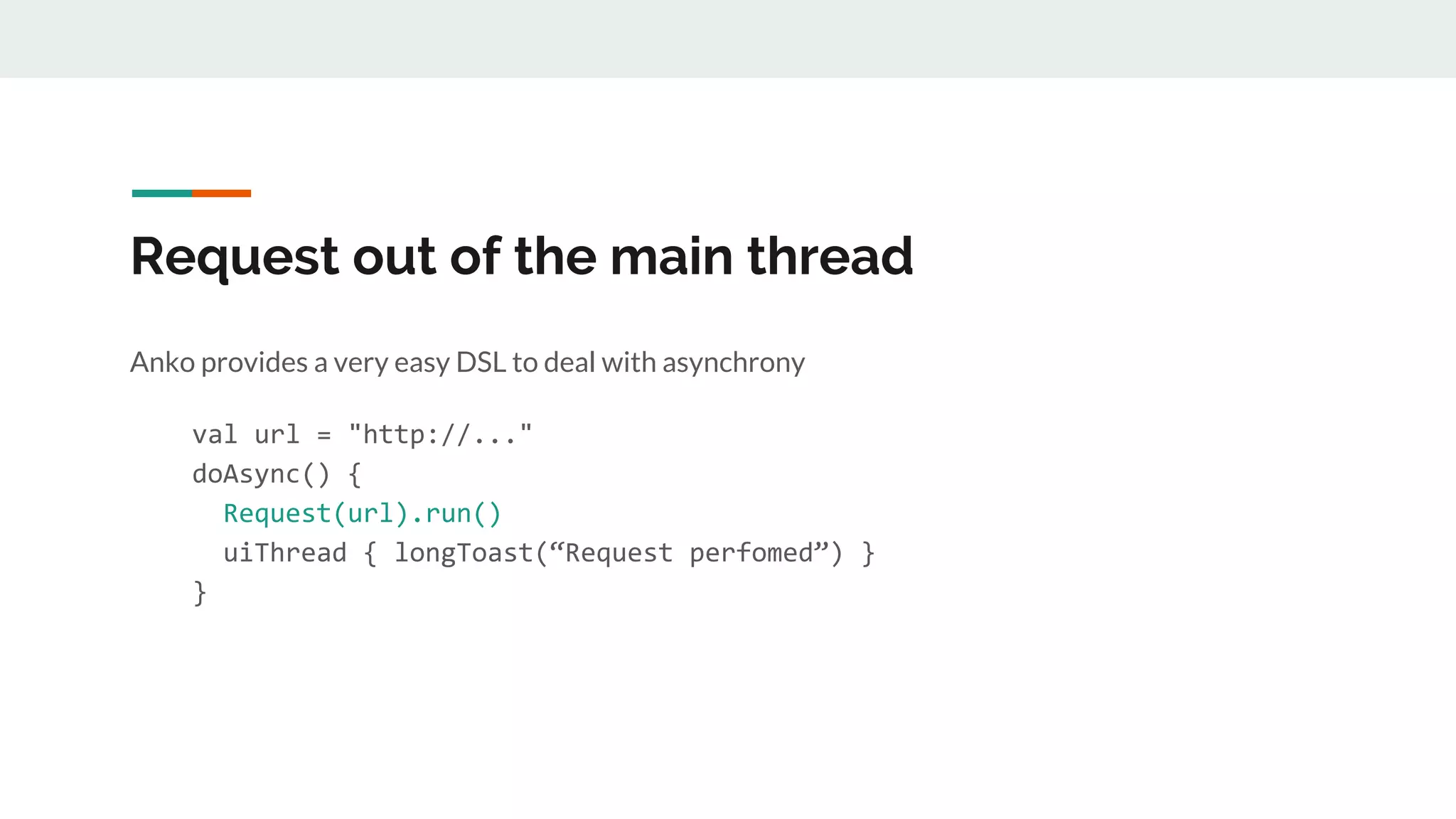 Request out of the main thread
Anko provides a very easy DSL to deal with asynchrony
val url = "http://..."
doAsync() {
Request(url).run()
uiThread { longToast(“Request perfomed”) }
}
 