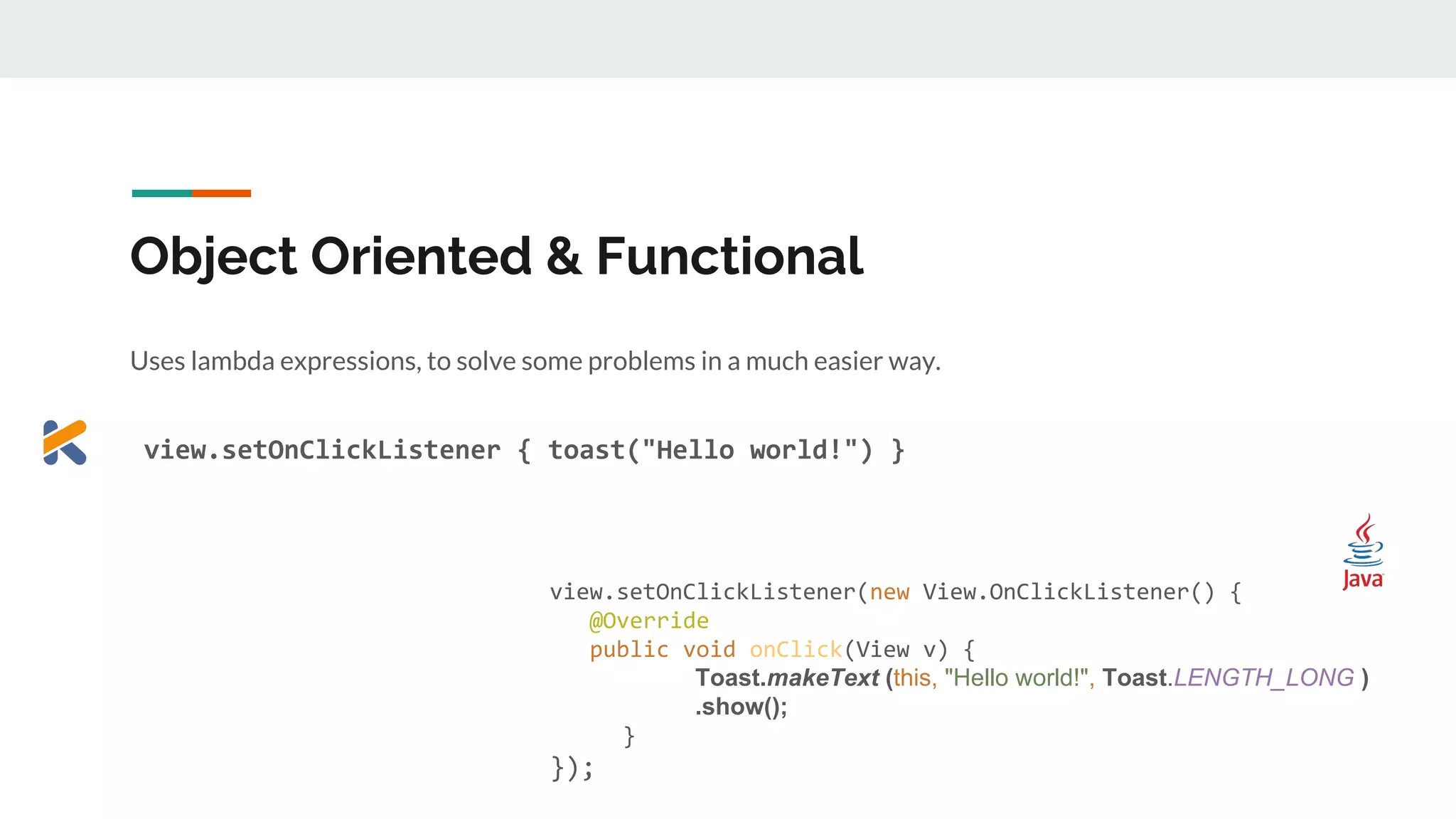 Object Oriented & Functional
Uses lambda expressions, to solve some problems in a much easier way.
view.setOnClickListener { toast("Hello world!") }
View view = (View) findViewById(R.id.view);
view.setOnClickListener(new View.OnClickListener() {
@Override
public void onClick(View v) {
Toast.makeText (this, "Hello world!", Toast.LENGTH_LONG )
.show();
}
});
 