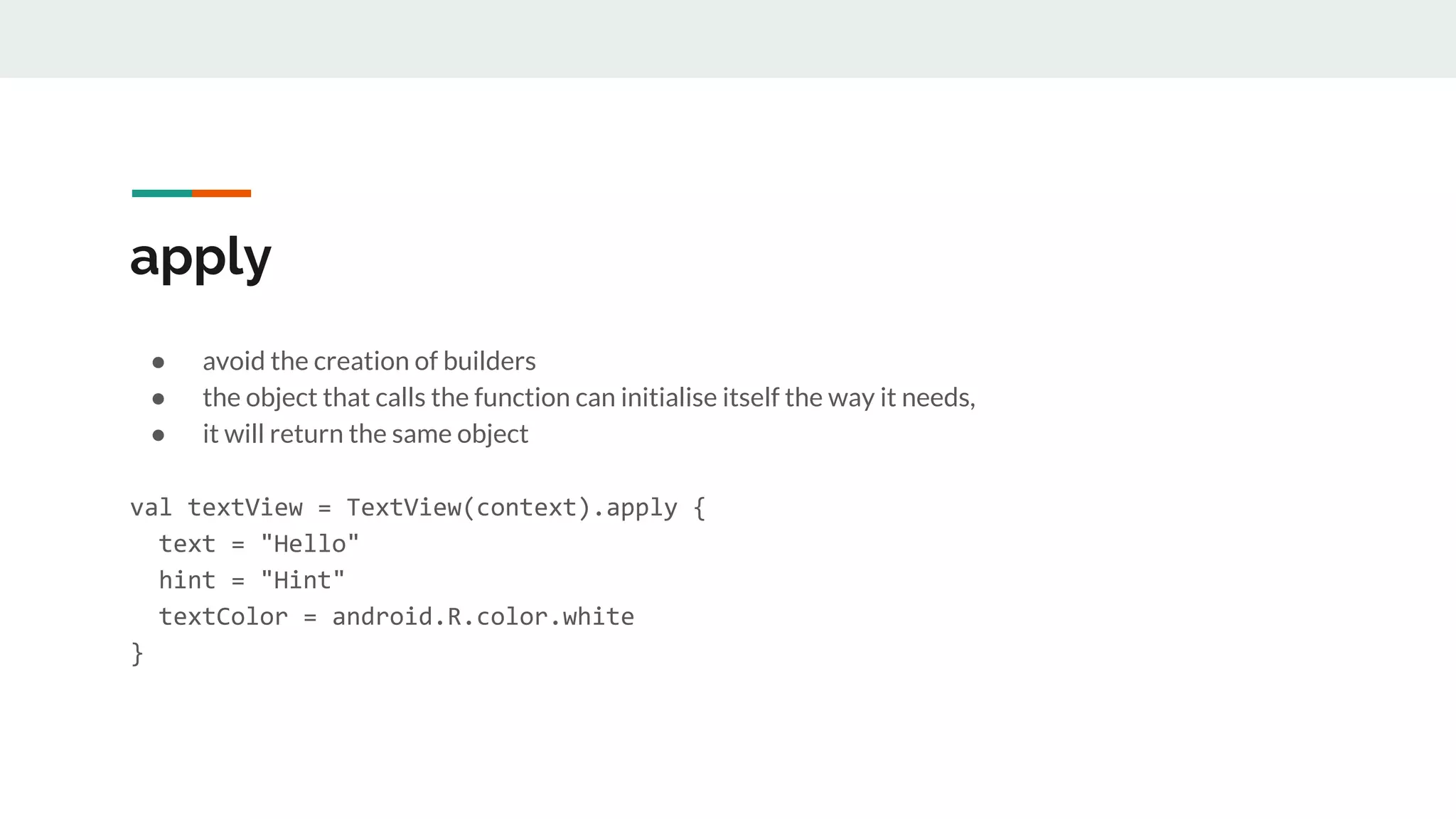 apply
● avoid the creation of builders
● the object that calls the function can initialise itself the way it needs,
● it will return the same object
val textView = TextView(context).apply {
text = "Hello"
hint = "Hint"
textColor = android.R.color.white
}
 