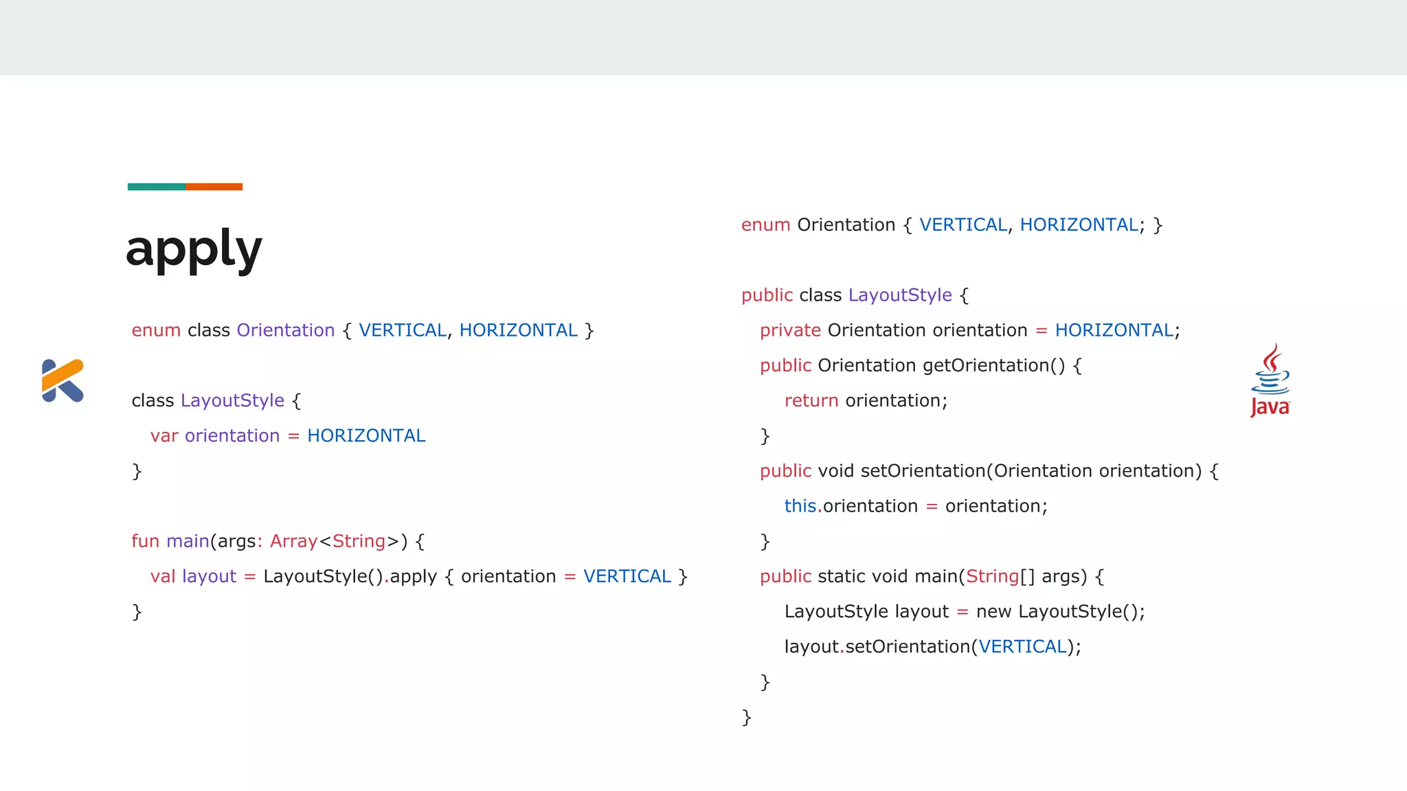 apply
enum class Orientation { VERTICAL, HORIZONTAL }
class LayoutStyle {
var orientation = HORIZONTAL
}
fun main(args: Array<String>) {
val layout = LayoutStyle().apply { orientation = VERTICAL }
}
enum Orientation { VERTICAL, HORIZONTAL; }
public class LayoutStyle {
private Orientation orientation = HORIZONTAL;
public Orientation getOrientation() {
return orientation;
}
public void setOrientation(Orientation orientation) {
this.orientation = orientation;
}
public static void main(String[] args) {
LayoutStyle layout = new LayoutStyle();
layout.setOrientation(VERTICAL);
}
}
 