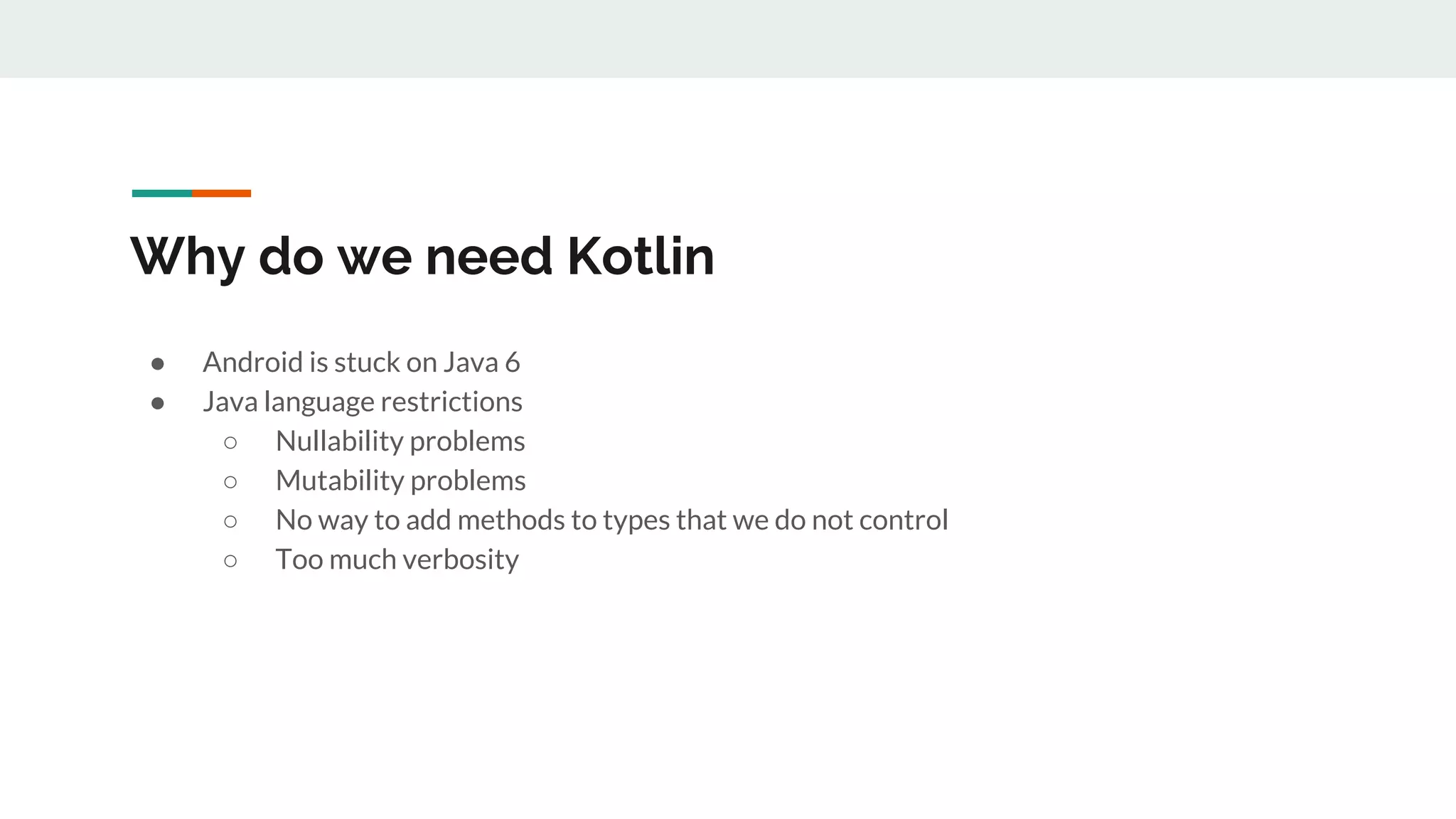 Why do we need Kotlin
● Android is stuck on Java 6
● Java language restrictions
○ Nullability problems
○ Mutability problems
○ No way to add methods to types that we do not control
○ Too much verbosity
 