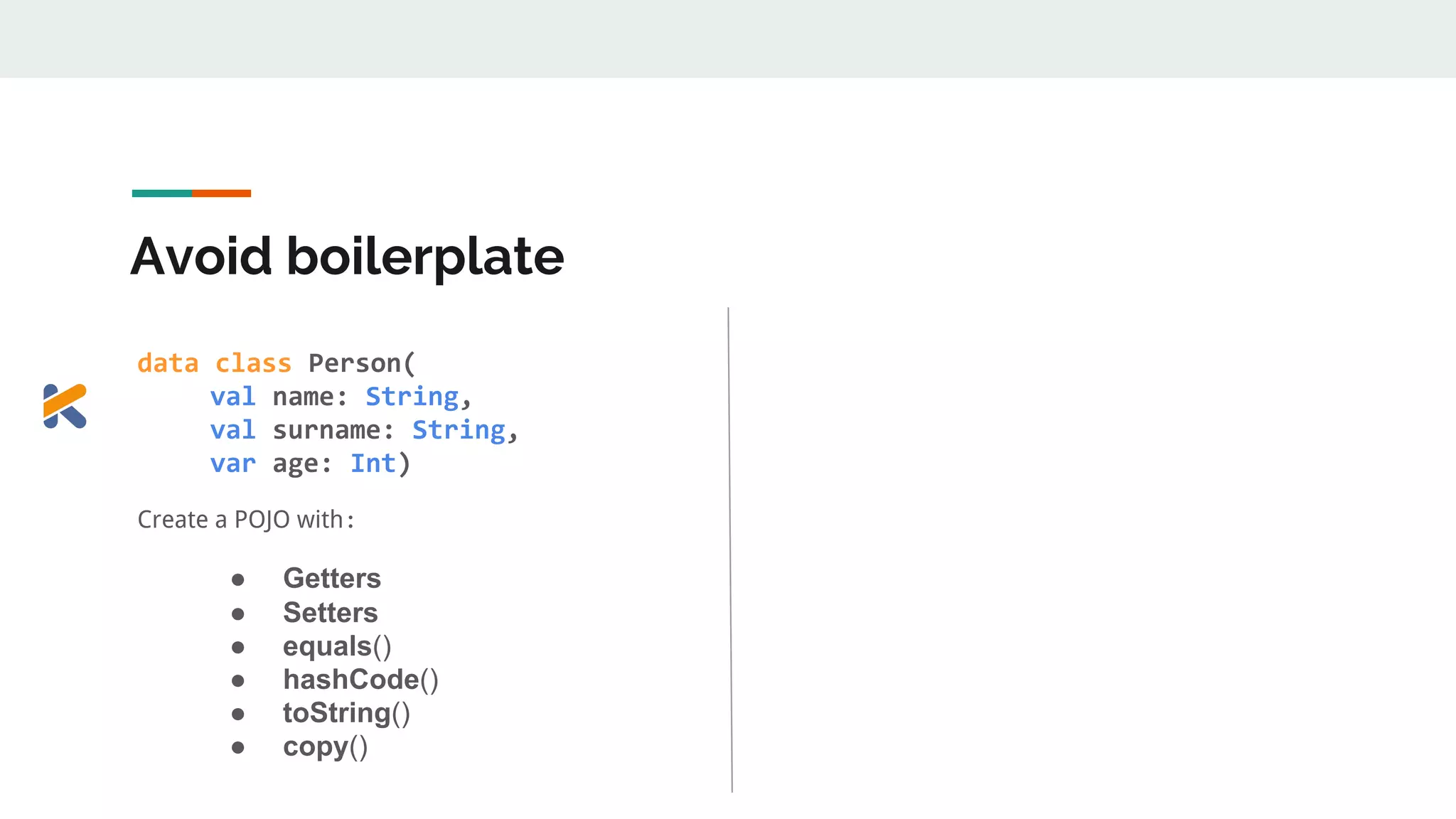 Avoid boilerplate
data class Person(
val name: String,
val surname: String,
var age: Int)
Create a POJO with:
● Getters
● Setters
● equals()
● hashCode()
● toString()
● copy()
 