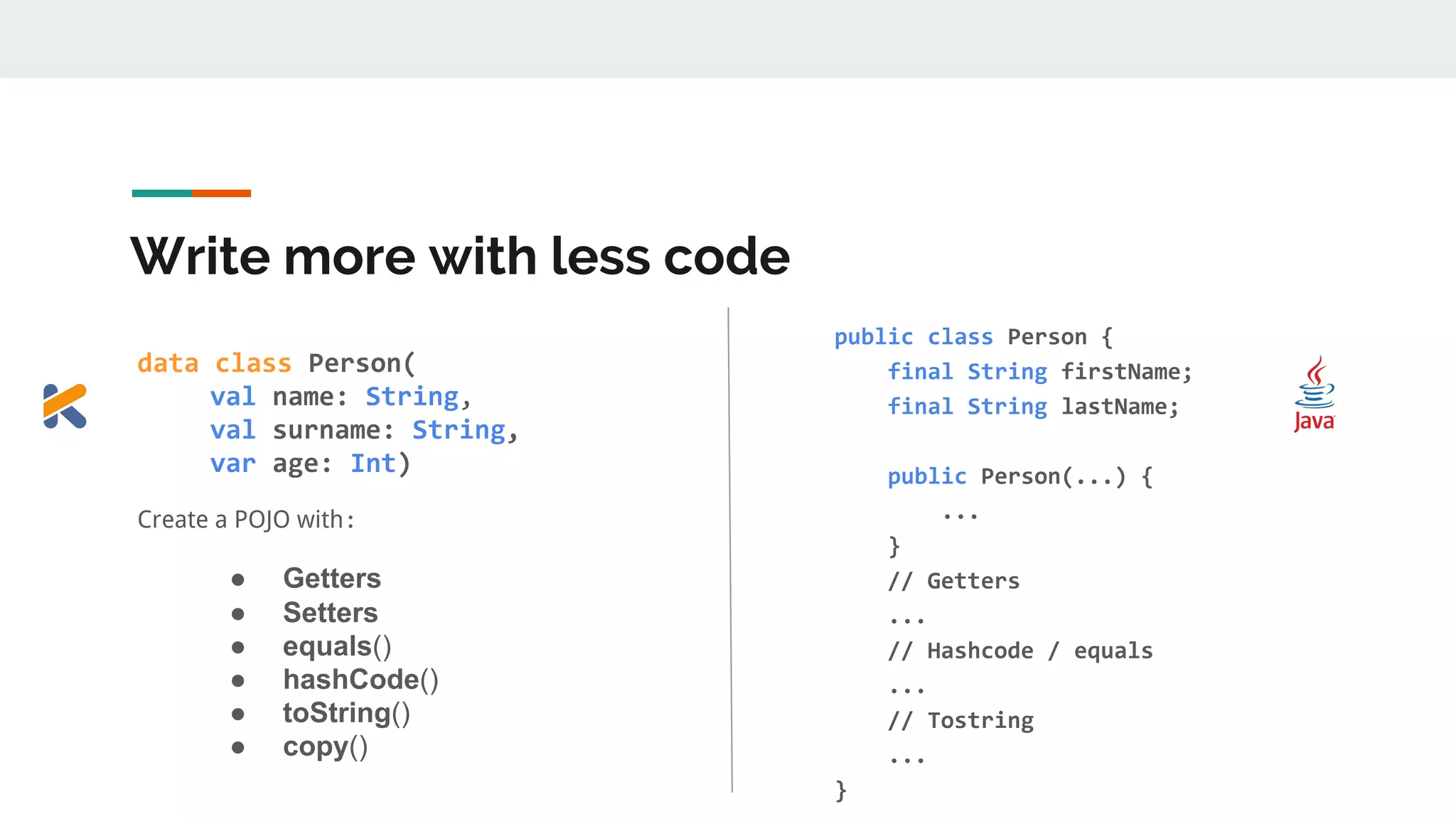 Write more with less code
data class Person(
val name: String,, ,
val surname: String,,
var age: Int)
Create a POJO with:
● Getters
● Setters
● equals()
● hashCode()
● toString()
● copy()
public class Person {
final String firstName;
final String lastName;
public Person(...) {
...
}
// Getters
...
// Hashcode / equals
...
// Tostring
...
}
 