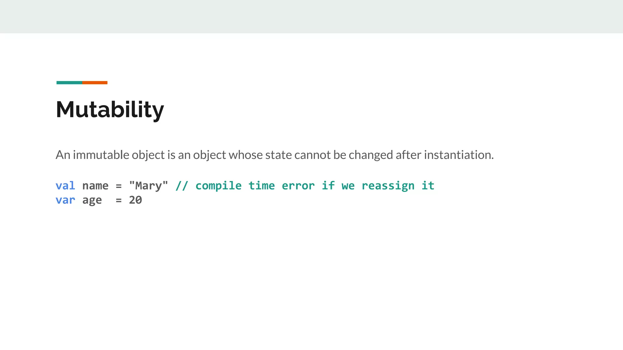 Mutability
An immutable object is an object whose state cannot be changed after instantiation.
val name = "Mary" // compile time error if we reassign it
var age = 20
 