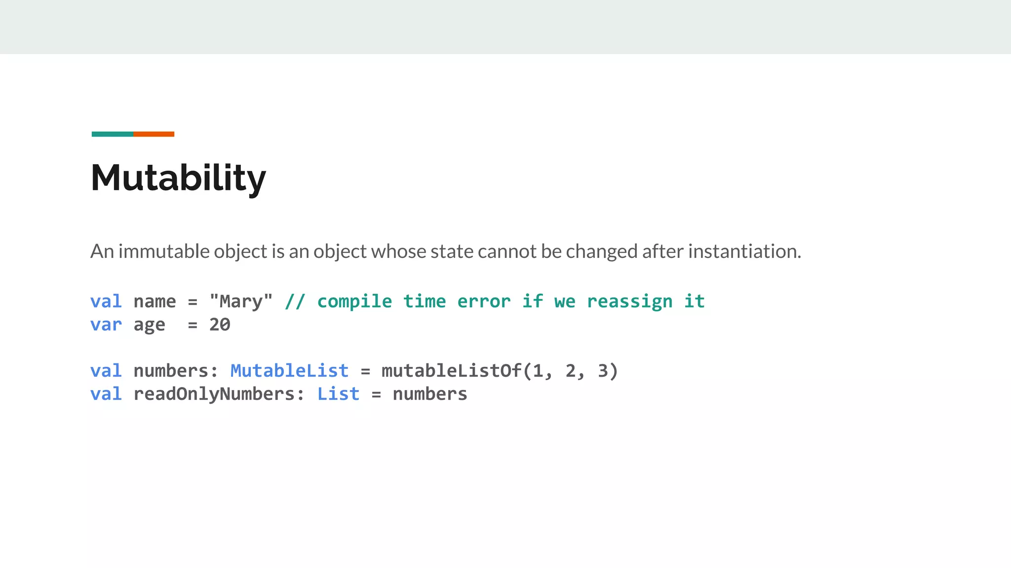 Mutability
An immutable object is an object whose state cannot be changed after instantiation.
val name = "Mary" // compile time error if we reassign it
var age = 20
val numbers: MutableList = mutableListOf(1, 2, 3)
val readOnlyNumbers: List = numbers
 