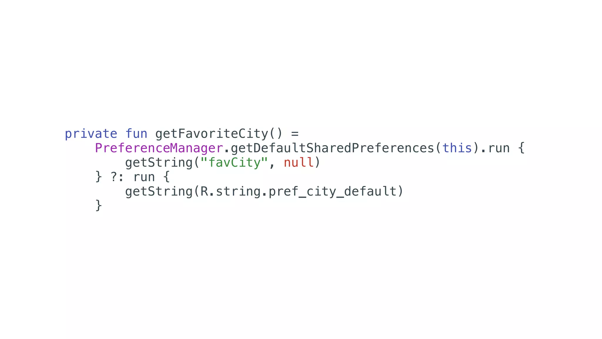 private fun getFavoriteCity() =
PreferenceManager.getDefaultSharedPreferences(this).run {
getString("favCity", null)
} ?: run {
getString(R.string.pref_city_default)
}
 