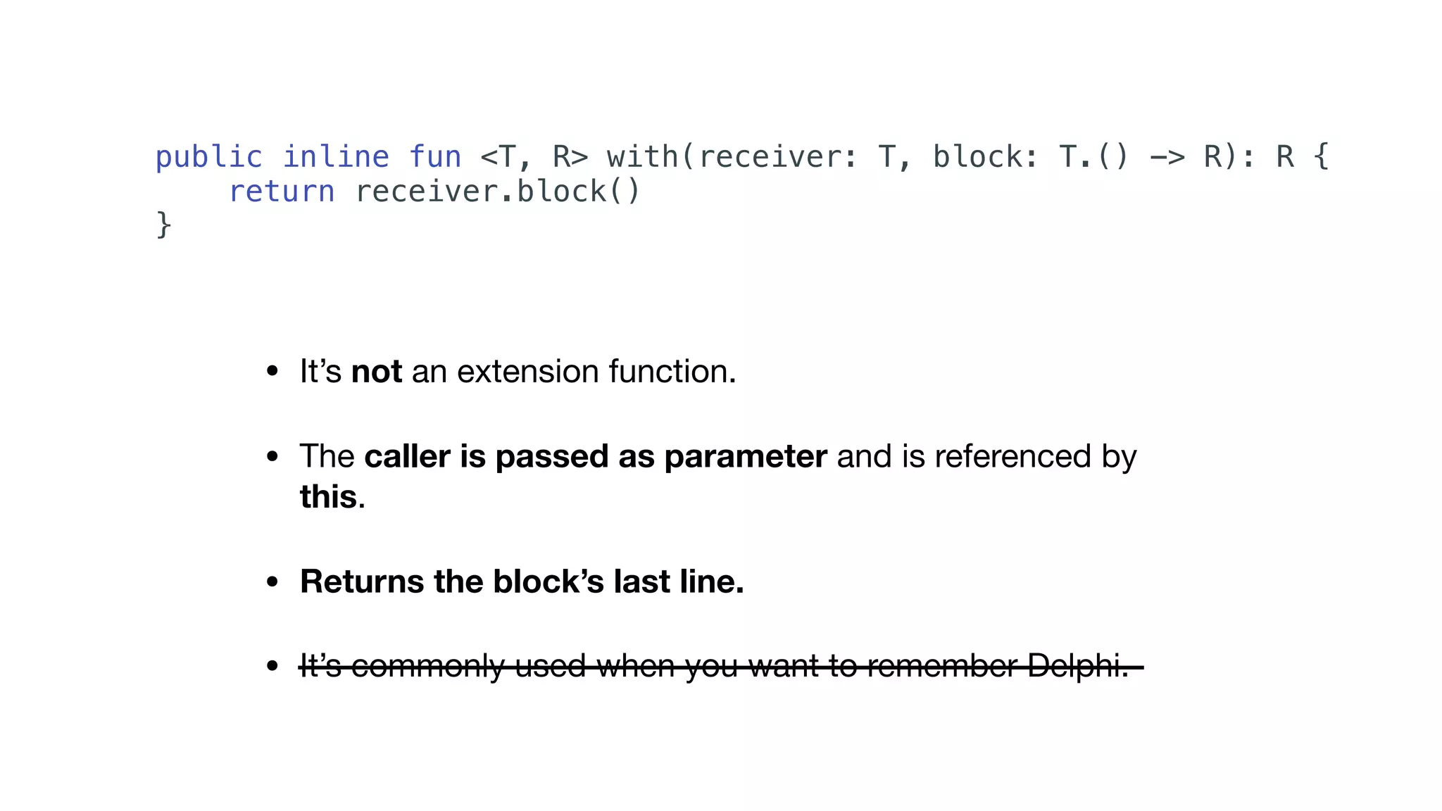 • It’s not an extension function.

• The caller is passed as parameter and is referenced by
this.

• Returns the block’s last line.
• It’s commonly used when you want to remember Delphi.
public inline fun <T, R> with(receiver: T, block: T.() -> R): R {
return receiver.block()
}
 