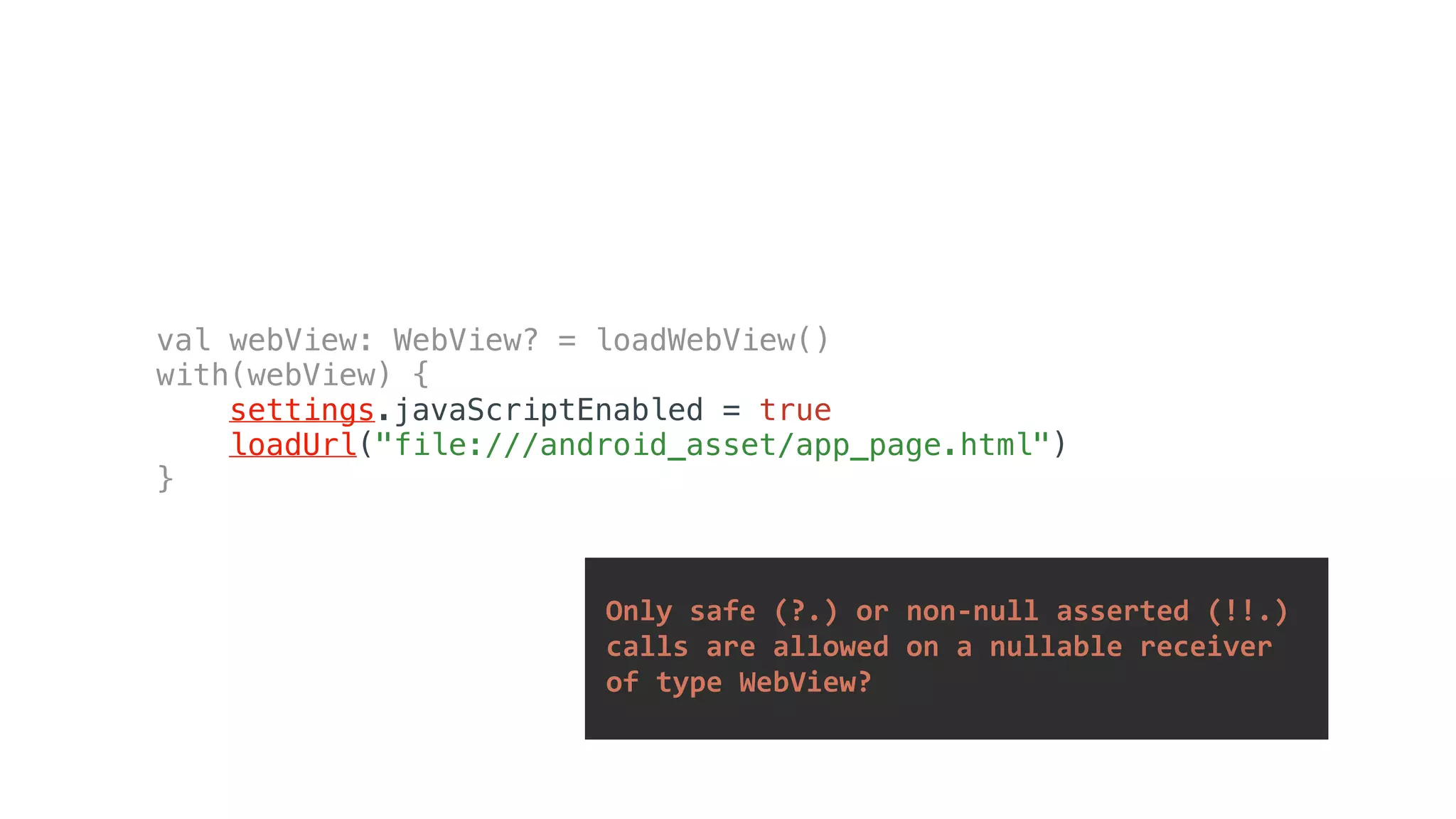 val webView: WebView? = loadWebView()
with(webView) {
settings.javaScriptEnabled = true
loadUrl("file:///android_asset/app_page.html")
}
	Only	safe	(?.)	or	non-null	asserted	(!!.)		
	calls	are	allowed	on	a	nullable	receiver		
	of	type	WebView?	
 