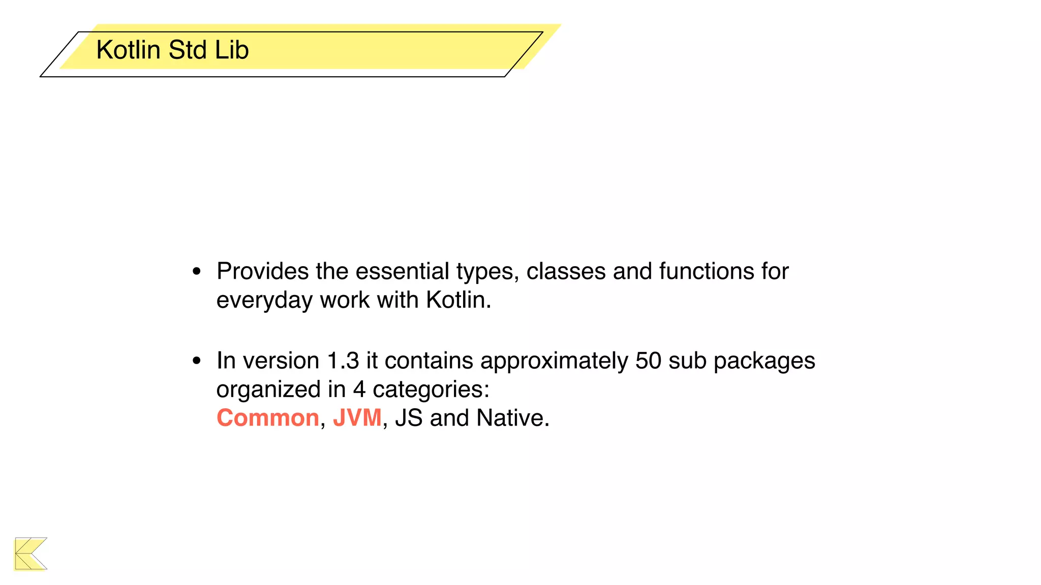 • Provides the essential types, classes and functions for
everyday work with Kotlin.
• In version 1.3 it contains approximately 50 sub packages
organized in 4 categories:  
Common, JVM, JS and Native.
Kotlin Std Lib
 