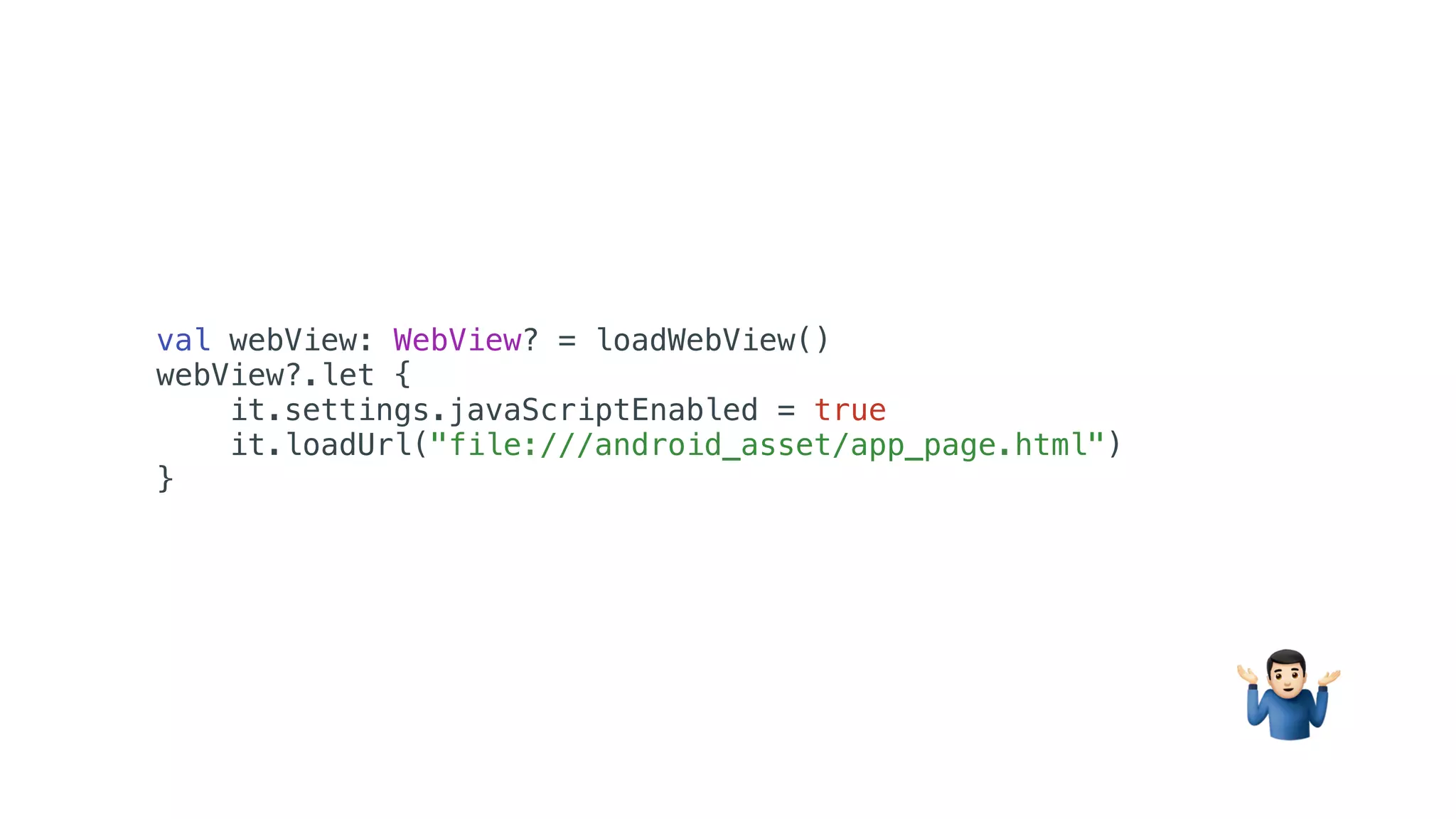 val webView: WebView? = loadWebView()
webView?.let {
it.settings.javaScriptEnabled = true
it.loadUrl("file:///android_asset/app_page.html")
}
%
 