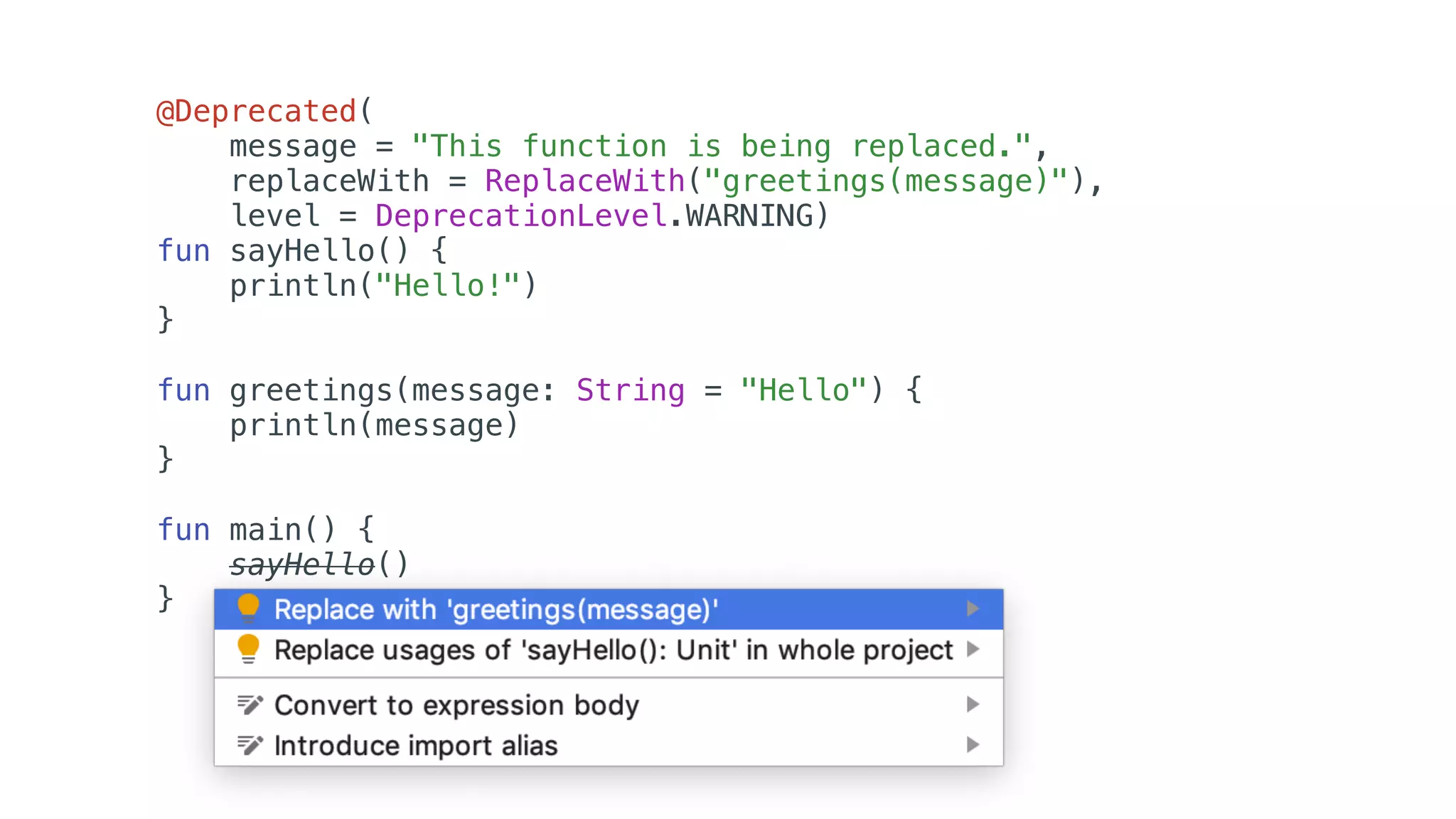 @Deprecated(
message = "This function is being replaced.",
replaceWith = ReplaceWith("greetings(message)"),
level = DeprecationLevel.WARNING)
fun sayHello() {
println("Hello!")
}
fun greetings(message: String = "Hello") {
println(message)
}
fun main() {
sayHello()
}
 