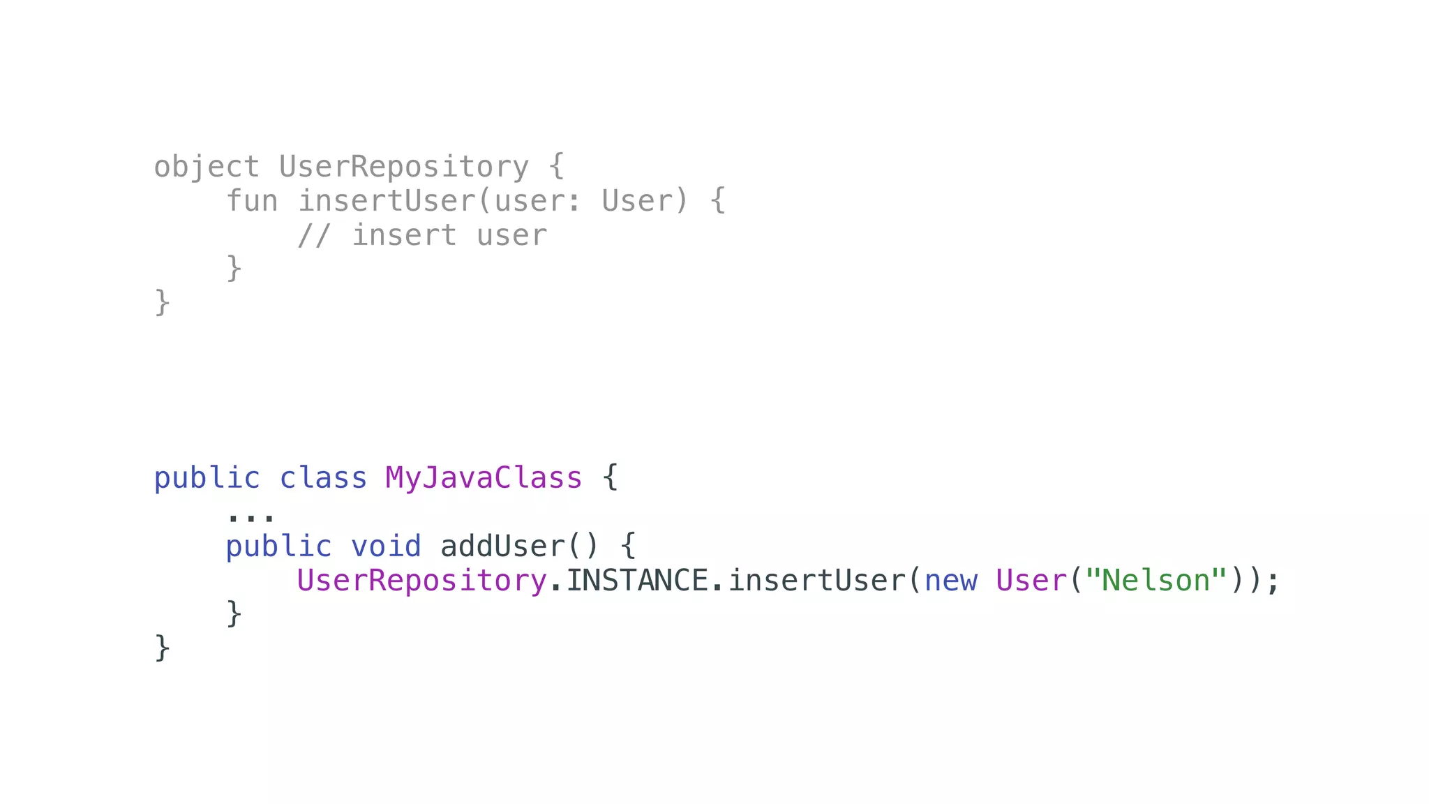 object UserRepository {
fun insertUser(user: User) {
// insert user
}
}
public class MyJavaClass {
...
public void addUser() {
UserRepository.INSTANCE.insertUser(new User("Nelson"));
}
}
 