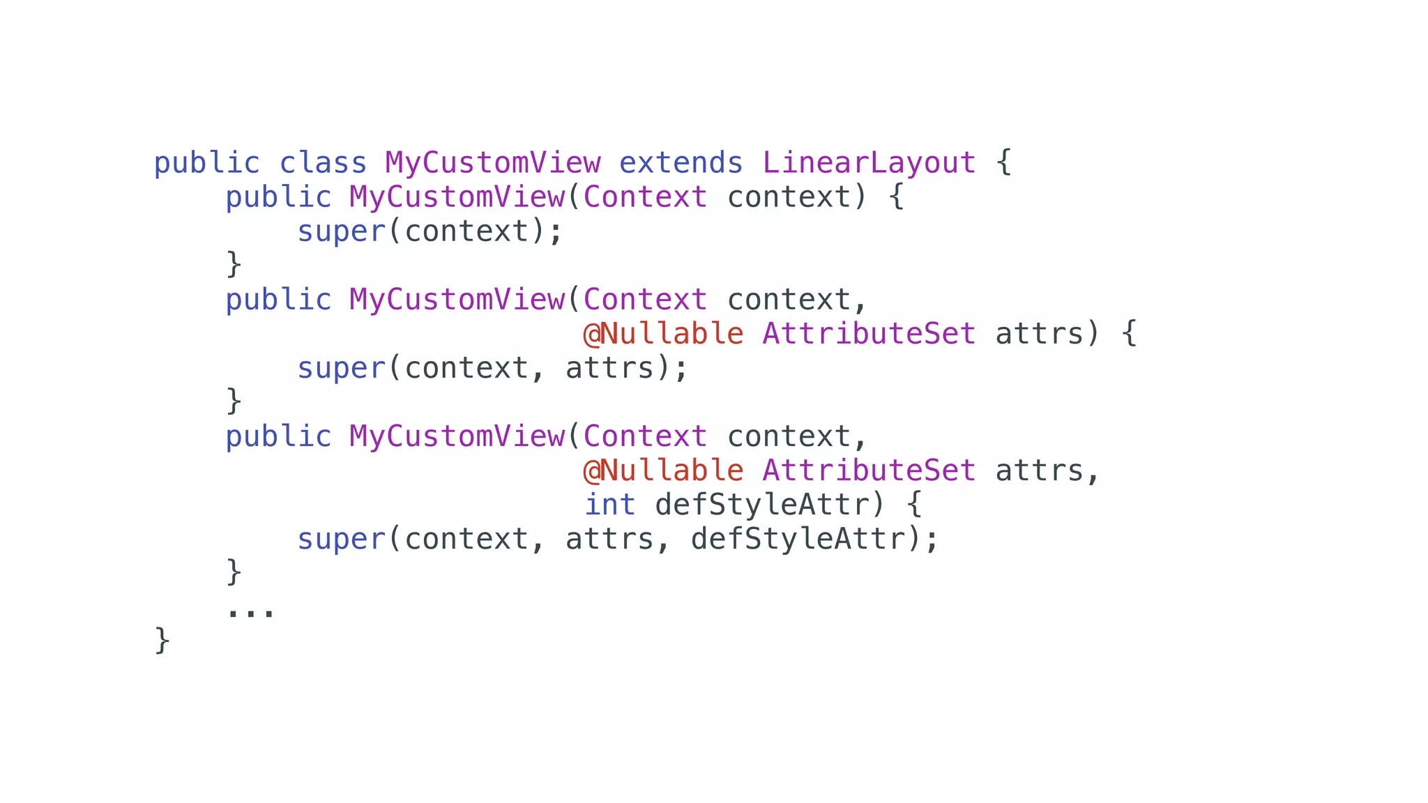 public class MyCustomView extends LinearLayout {
public MyCustomView(Context context) {
super(context);
}
public MyCustomView(Context context,
@Nullable AttributeSet attrs) {
super(context, attrs);
}
public MyCustomView(Context context,
@Nullable AttributeSet attrs,
int defStyleAttr) {
super(context, attrs, defStyleAttr);
}
...
}
 