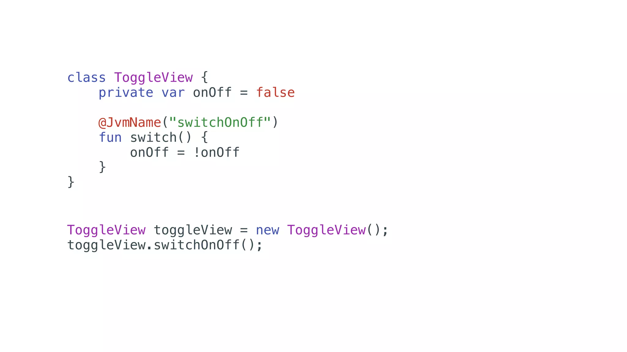 class ToggleView {
private var onOff = false
@JvmName("switchOnOff")
fun switch() {
onOff = !onOff
}
}
ToggleView toggleView = new ToggleView();
toggleView.switchOnOff();
 