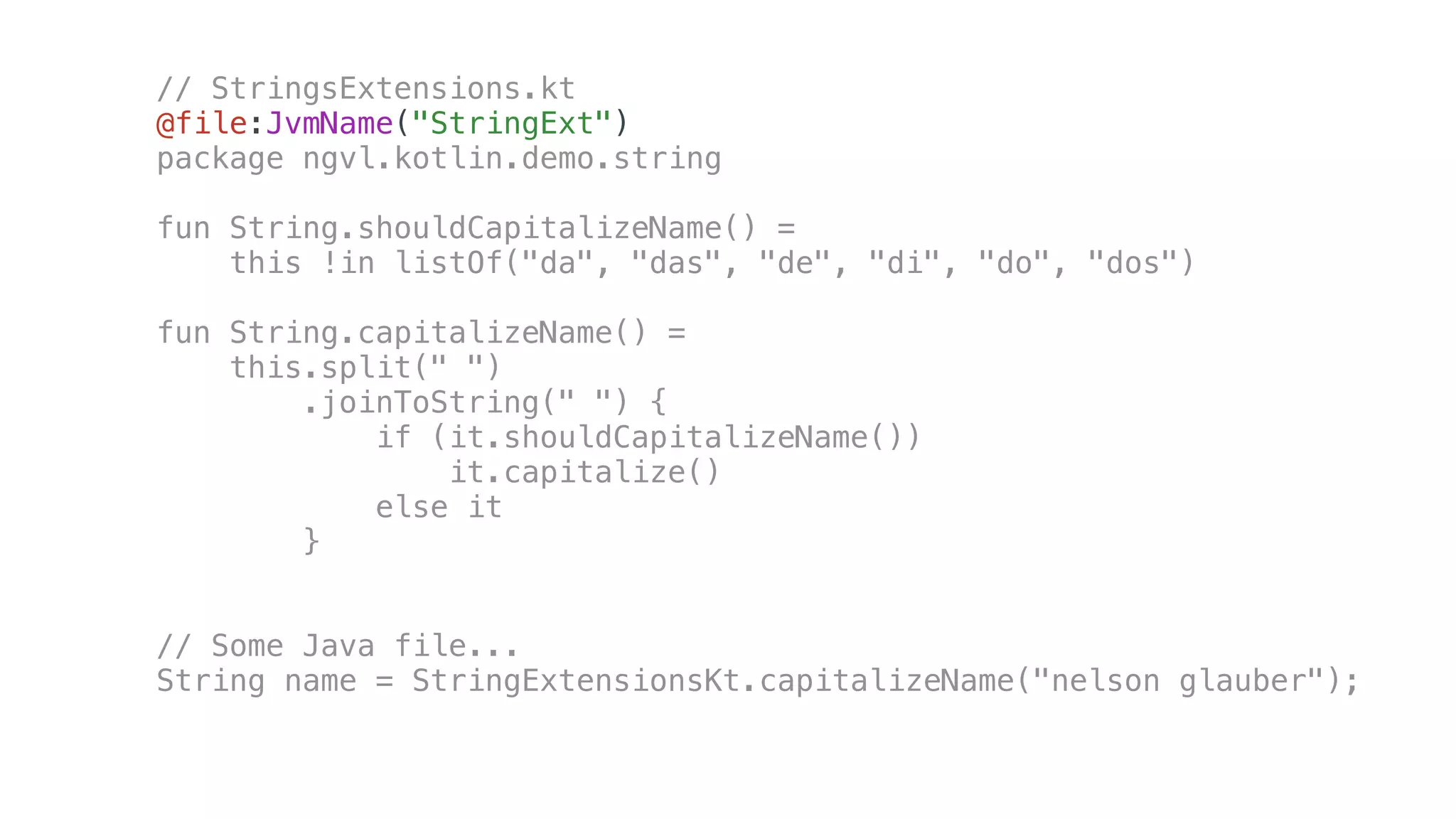 // StringsExtensions.kt
@file:JvmName("StringExt")
package ngvl.kotlin.demo.string
fun String.shouldCapitalizeName() =
this !in listOf("da", "das", "de", "di", "do", "dos")
fun String.capitalizeName() =
this.split(" ")
.joinToString(" ") {
if (it.shouldCapitalizeName())
it.capitalize()
else it
}
// Some Java file...
String name = StringExtensionsKt.capitalizeName("nelson glauber");
 