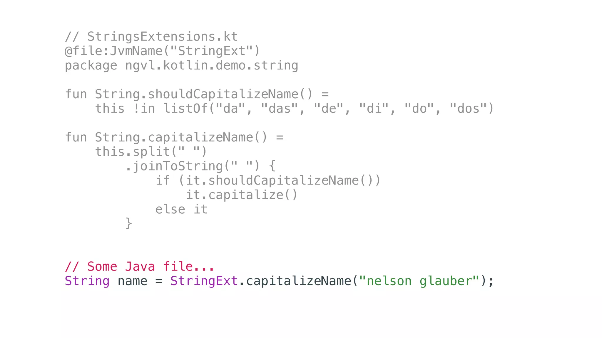 // StringsExtensions.kt
@file:JvmName("StringExt")
package ngvl.kotlin.demo.string
fun String.shouldCapitalizeName() =
this !in listOf("da", "das", "de", "di", "do", "dos")
fun String.capitalizeName() =
this.split(" ")
.joinToString(" ") {
if (it.shouldCapitalizeName())
it.capitalize()
else it
}
// Some Java file...
String name = StringExt.capitalizeName("nelson glauber");
 