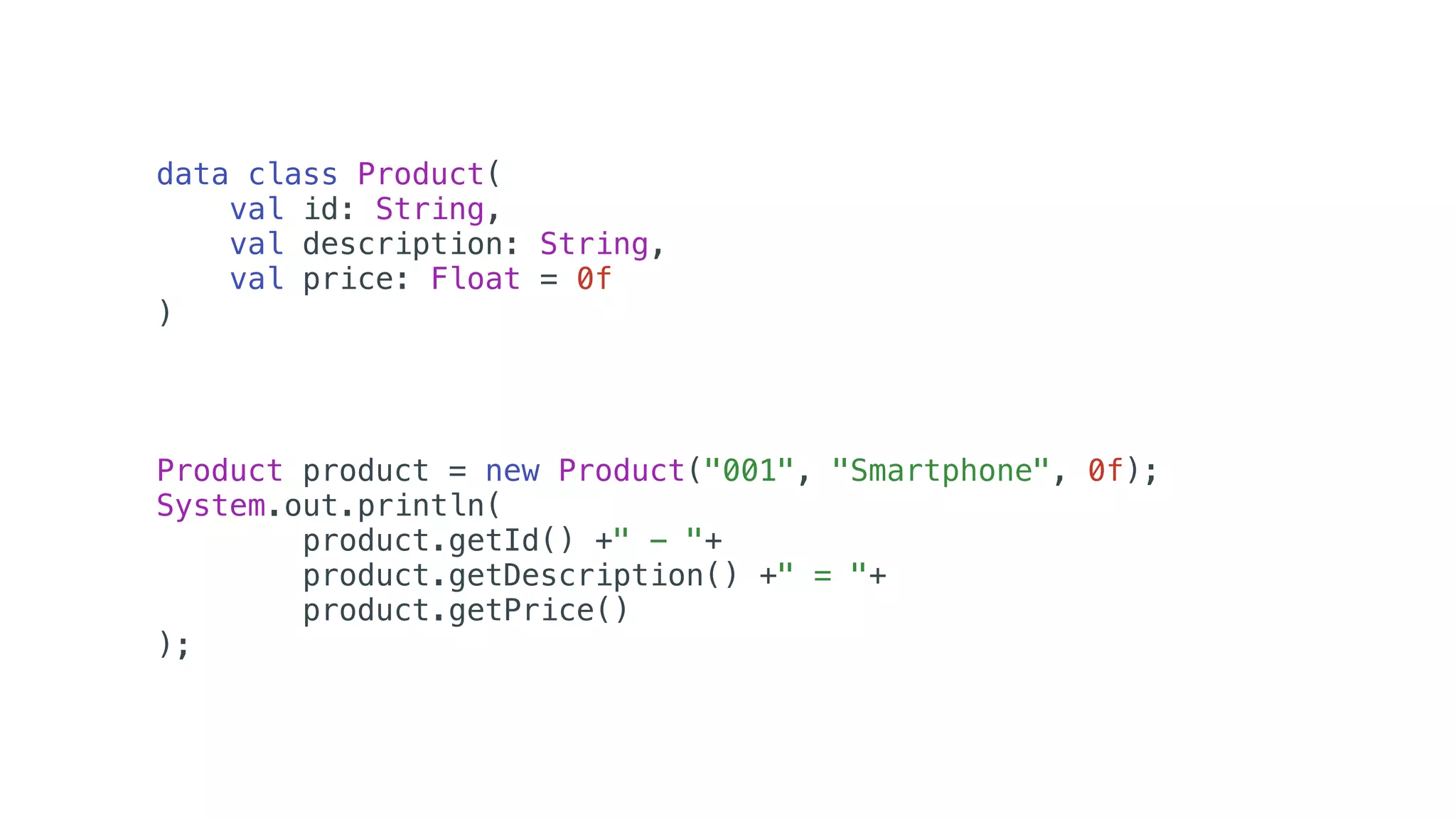data class Product(
val id: String,
val description: String,
val price: Float = 0f
)
Product product = new Product("001", "Smartphone", 0f);
System.out.println(
product.getId() +" - "+
product.getDescription() +" = "+
product.getPrice()
);
 