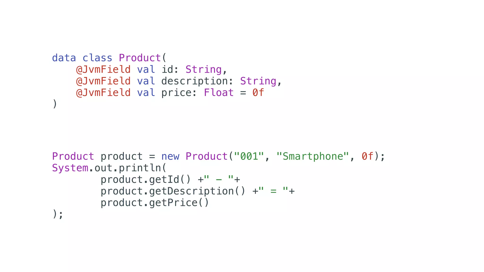 Product product = new Product("001", "Smartphone", 0f);
System.out.println(
product.getId() +" - "+
product.getDescription() +" = "+
product.getPrice()
);
data class Product(
@JvmField val id: String,
@JvmField val description: String,
@JvmField val price: Float = 0f
)
 
