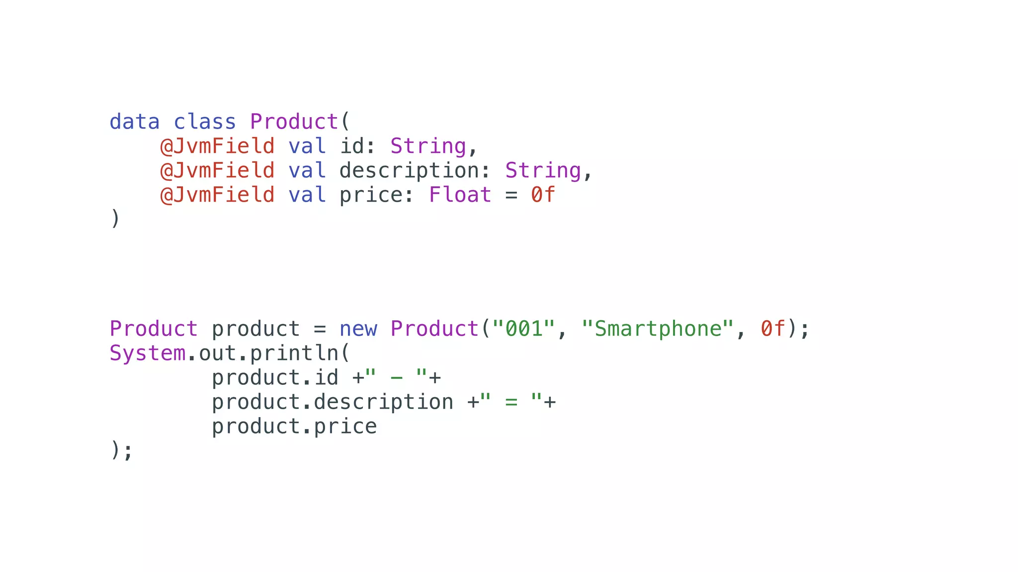 data class Product(
@JvmField val id: String,
@JvmField val description: String,
@JvmField val price: Float = 0f
)
Product product = new Product("001", "Smartphone", 0f);
System.out.println(
product.id +" - "+
product.description +" = "+
product.price
);
 
