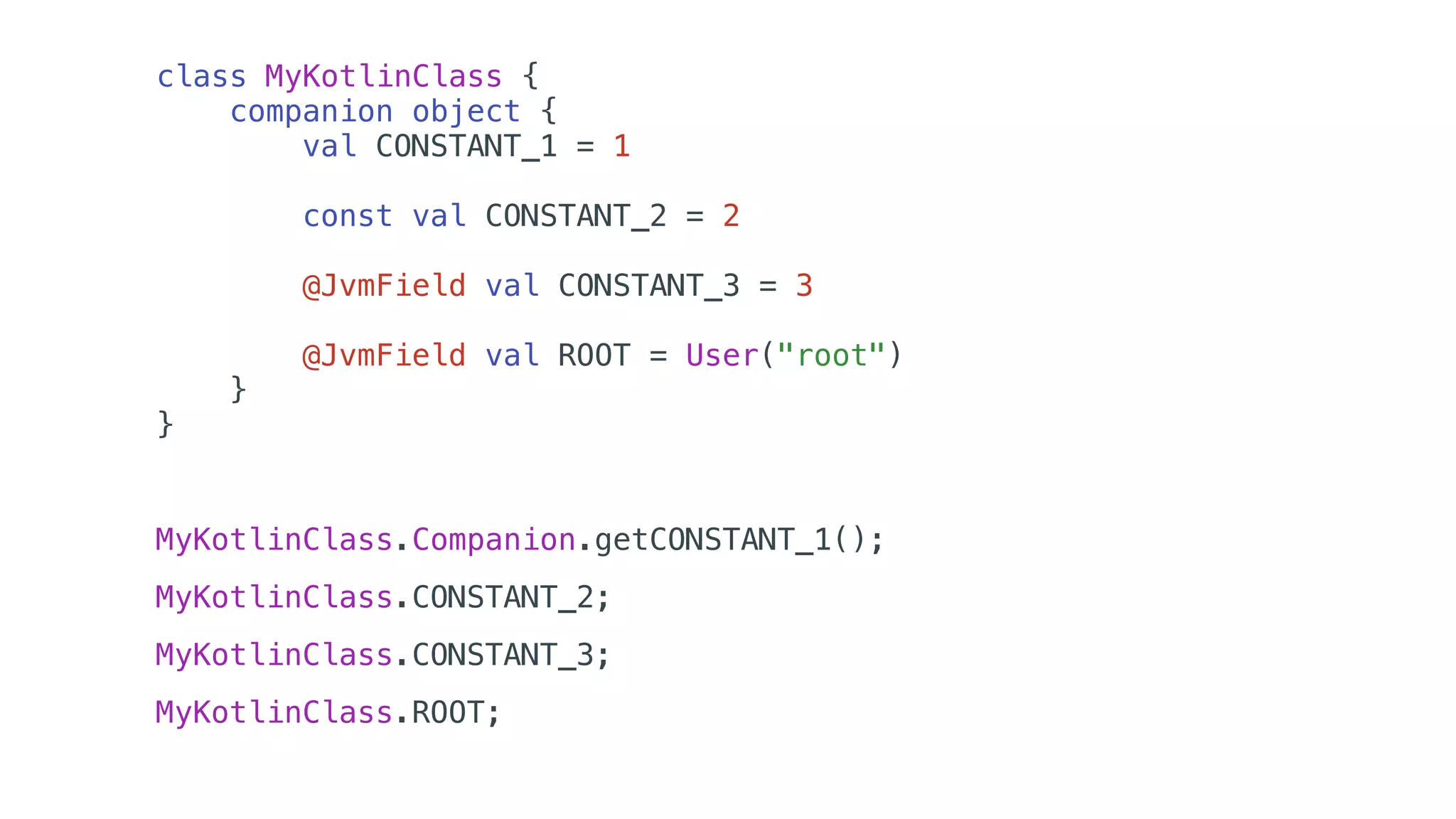 class MyKotlinClass {
companion object {
val CONSTANT_1 = 1
const val CONSTANT_2 = 2
@JvmField val CONSTANT_3 = 3
@JvmField val ROOT = User("root")
}
}
MyKotlinClass.Companion.getCONSTANT_1();
MyKotlinClass.CONSTANT_2;
MyKotlinClass.CONSTANT_3;
MyKotlinClass.ROOT;
 