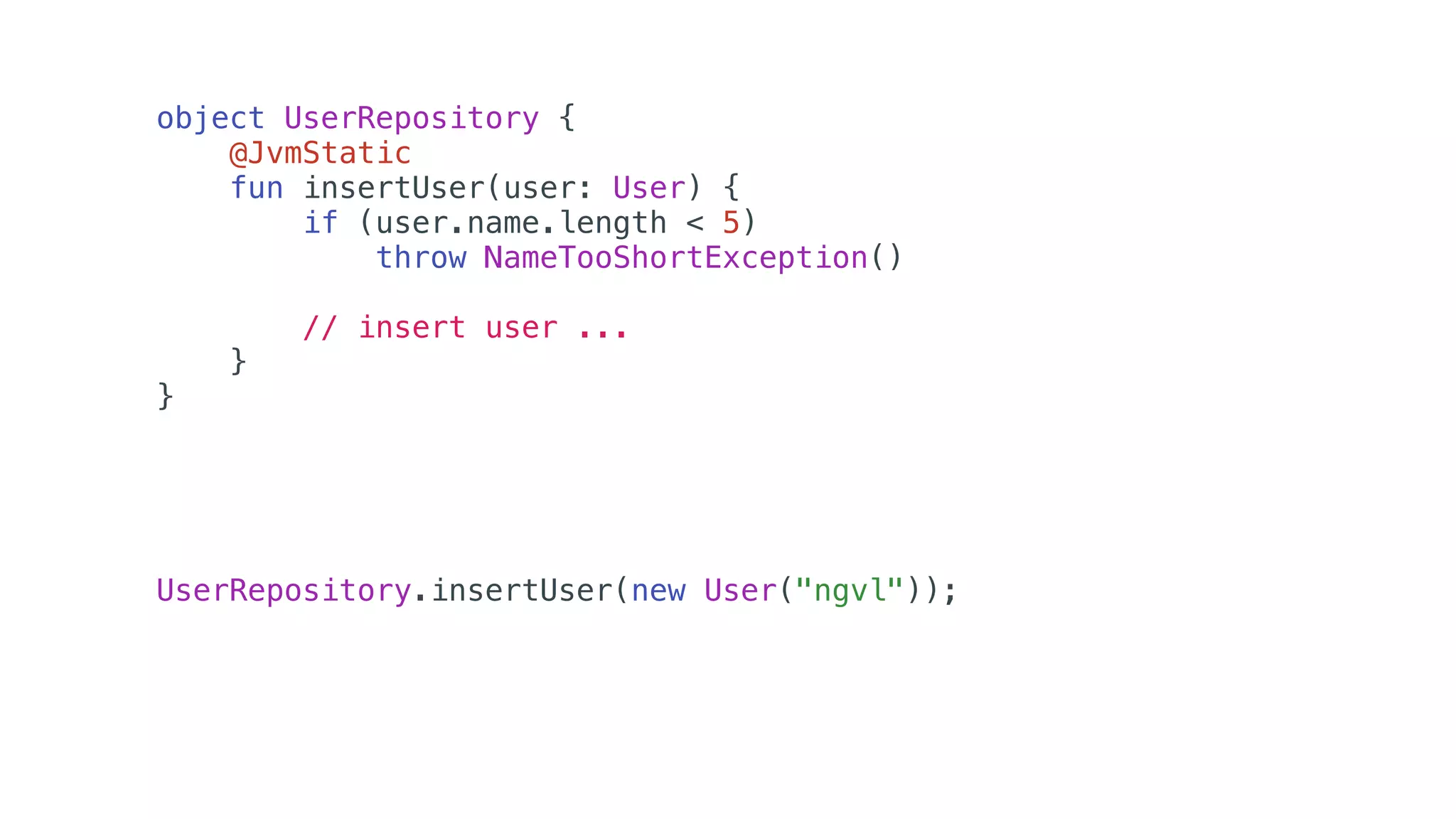 object UserRepository {
@JvmStatic
fun insertUser(user: User) {
if (user.name.length < 5)
throw NameTooShortException()
// insert user ...
}
}
UserRepository.insertUser(new User("ngvl"));
 