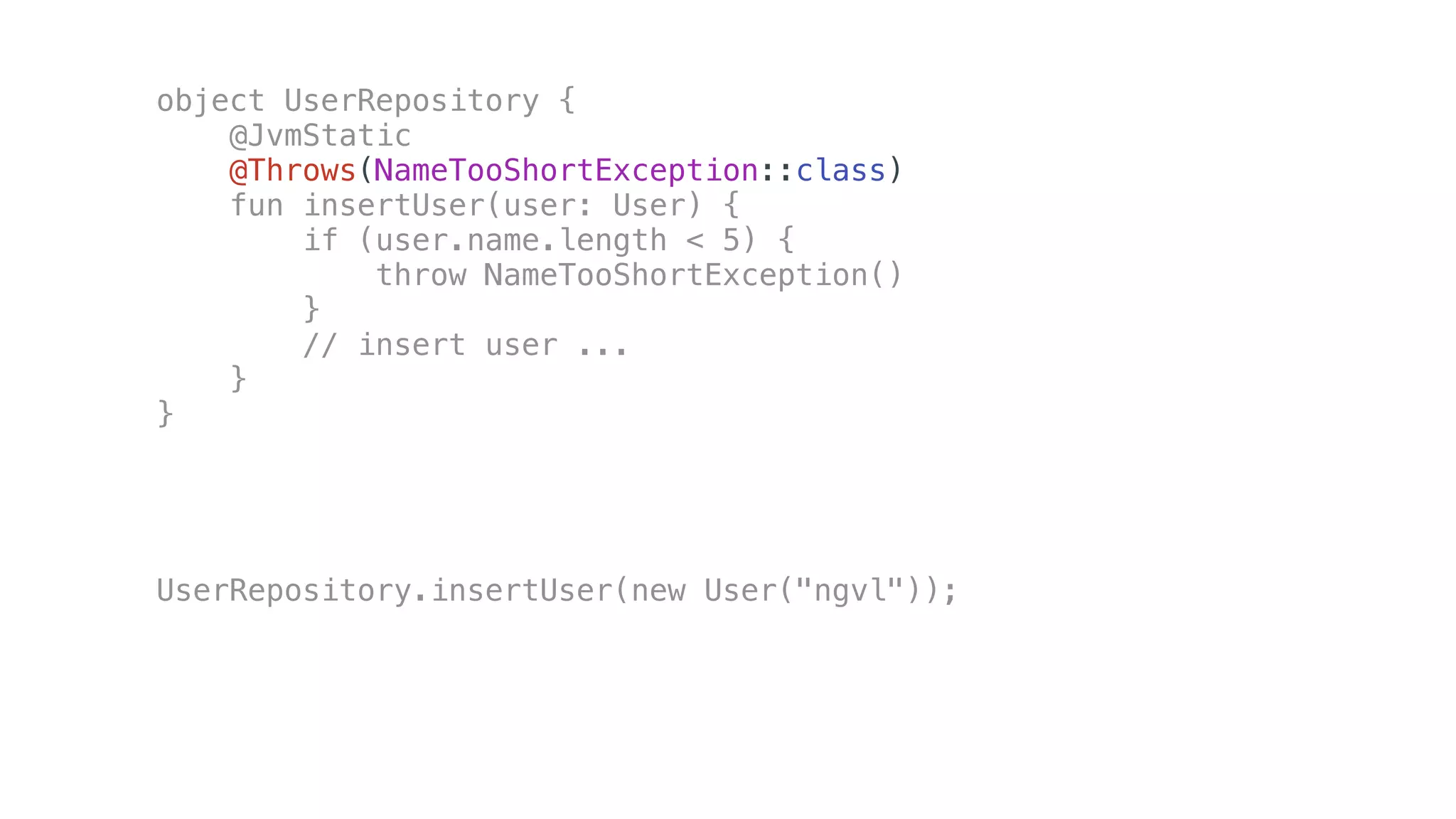 object UserRepository {
@JvmStatic
@Throws(NameTooShortException::class)
fun insertUser(user: User) {
if (user.name.length < 5) {
throw NameTooShortException()
}
// insert user ...
}
}
UserRepository.insertUser(new User("ngvl"));
 